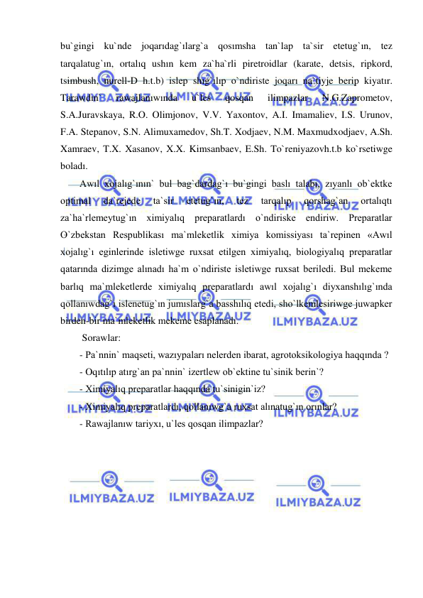  
 
bu`gingi ku`nde joqarıdag`ılarg`a qosımsha tan`lap ta`sir etetug`ın, tez 
tarqalatug`ın, ortalıq ushın kem za`ha`rli piretroidlar (karate, detsis, ripkord, 
tsimbush, nurell-D h.t.b) islep shıg`ılıp o`ndiriste joqarı na`tiyje berip kiyatır. 
Tarawdın` 
rawajlanıwında 
u`les 
qosqan 
ilimpazlar 
N.G.Zaprometov, 
S.A.Juravskaya, R.O. Olimjonov, V.V. Yaxontov, A.I. Imamaliev, I.S. Urunov, 
F.A. Stepanov, S.N. Alimuxamedov, Sh.T. Xodjaev, N.M. Maxmudxodjaev, A.Sh. 
Xamraev, T.X. Xasanov, X.X. Kimsanbaev, E.Sh. To`reniyazovh.t.b ko`rsetiwge 
boladı. 
Awıl xojalıg`ının` bul bag`dardag`ı bu`gingi baslı talabı, zıyanlı ob`ektke 
optimal 
da`rejede 
ta`sir 
etetug`ın, 
tez 
tarqalıp 
qorshag`an 
ortalıqtı 
za`ha`rlemeytug`ın ximiyalıq preparatlardı o`ndiriske endiriw. Preparatlar 
O`zbekstan Respublikası ma`mleketlik ximiya komissiyası ta`repinen «Awıl 
xojalıg`ı eginlerinde isletiwge ruxsat etilgen ximiyalıq, biologiyalıq preparatlar 
qatarında dizimge alınadı ha`m o`ndiriste isletiwge ruxsat beriledi. Bul mekeme 
barlıq ma`mleketlerde ximiyalıq preparatlardı awıl xojalıg`ı diyxanshılıg`ında 
qollanıwdag`ı islenetug`ın jumıslarg`a basshılıq etedi, sho`lkemlesiriwge juwapker 
birden-bir ma`mleketlik mekeme esaplanadı.  
 Sorawlar:  
- Pa`nnin` maqseti, wazıypaları nelerden ibarat, agrotoksikologiya haqqında ? 
- Oqıtılıp atırg`an pa`nnin` izertlew ob`ektine tu`sinik berin`?  
- Ximiyalıq preparatlar haqqında tu`sinigin`iz? 
- Ximiyalıq preparatlardı, qollanıwg`a ruxsat alınatug`ın orınlar? 
- Rawajlanıw tariyxı, u`les qosqan ilimpazlar? 
 
