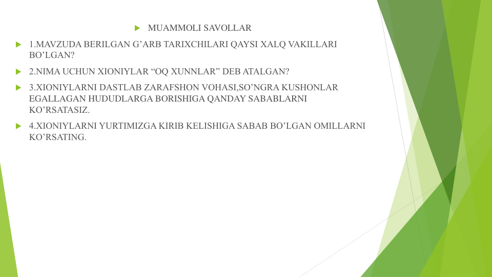  MUAMMOLI SAVOLLAR
 1.MAVZUDA BERILGAN G’ARB TARIXCHILARI QAYSI XALQ VAKILLARI 
BO’LGAN?
 2.NIMA UCHUN XIONIYLAR “OQ XUNNLAR” DEB ATALGAN?
 3.XIONIYLARNI DASTLAB ZARAFSHON VOHASI,SO’NGRA KUSHONLAR 
EGALLAGAN HUDUDLARGA BORISHIGA QANDAY SABABLARNI 
KO’RSATASIZ.
 4.XIONIYLARNI YURTIMIZGA KIRIB KELISHIGA SABAB BO’LGAN OMILLARNI 
KO’RSATING.
