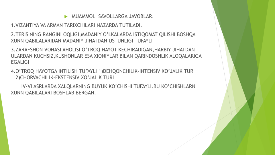  MUAMMOLI SAVOLLARGA JAVOBLAR.
1.VIZANTIYA VA ARMAN TARIXCHILARI NAZARDA TUTILADI.
2.TERISINING RANGINI OQLIGI,MADANIY O’LKALARDA ISTIQOMAT QILISHI BOSHQA 
XUNN QABILALARIDAN MADANIY JIHATDAN USTUNLIGI TUFAYLI
3.ZARAFSHON VOHASI AHOLISI O’TROQ HAYOT KECHIRADIGAN,HARBIY JIHATDAN 
ULARDAN KUCHSIZ,KUSHONLAR ESA XIONIYLAR BILAN QARINDOSHLIK ALOQALARIGA 
EGALIGI
4.O’TROQ HAYOTGA INTILISH TUFAYLI 1)DEHQONCHILIK-INTENSIV XO’JALIK TURI
2)CHORVACHILIK-EKSTENSIV XO’JALIK TURI
IV-VI ASRLARDA XALQLARNING BUYUK KO’CHISHI TUFAYLI.BU KO’CHISHLARNI 
XUNN QABILALARI BOSHLAB BERGAN.
