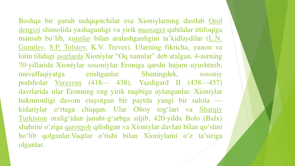 Boshqa bir guruh tadqiqotchilar esa Xioniylarning dastlab Orol
dengizi shimolida yashaganligi va yirik massaget qabilalar ittifoqiga
mansub boʻlib, xunnlar bilan aralashganligini taʼkidlaydilar (L.N.
Gumilev, S.P. Tolstov, K.V. Trever). Ularning fikricha, yunon va
lotin tilidagi asarlarda Xioniylar “Oq xunnlar" deb atalgan. 4-asrning
70-yillarida Xioniylar sosoniylar Eroniga qarshi hujum uyushtirib,
muvaffaqiyatga
erishganlar.
Shuningdek,
sosoniy
podsholar
Varaxran
(418—
438),
Yazdigard
II
(438—457)
davrlarida ular Eronning eng yirik raqibiga aylanganlar. Xioniylar
hukmronligi davom etayotgan bir paytda yangi bir sulola —
kidariylar
oʻrtaga
chiqqan.
Ular
Oltoy
togʻlari
va
Sharqiy
Turkiston oraligʻidan janubi-gʻarbga siljib, 420-yilda Bolo (Balx)
shahrini oʻziga qarorgoh qilishgan va Xioniylar davlati bilan qoʻshni
boʻlib qolganlar.Vaqtlar o’tishi bilan Xioniylarni o’z ta’siriga
olganlar.
