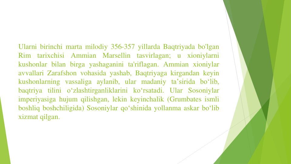 Ularni birinchi marta milodiy 356-357 yillarda Baqtriyada bo'lgan
Rim
tarixchisi
Ammian
Marsellin
tasvirlagan;
u
xioniylarni
kushonlar bilan birga yashaganini ta'riflagan. Ammian xioniylar
avvallari Zarafshon vohasida yashab, Baqtriyaga kirgandan keyin
kushonlarning vassaliga aylanib, ular madaniy taʼsirida boʻlib,
baqtriya tilini oʻzlashtirganliklarini koʻrsatadi. Ular Sosoniylar
imperiyasiga hujum qilishgan, lekin keyinchalik (Grumbates ismli
boshliq boshchiligida) Sosoniylar qoʻshinida yollanma askar boʻlib
xizmat qilgan.
