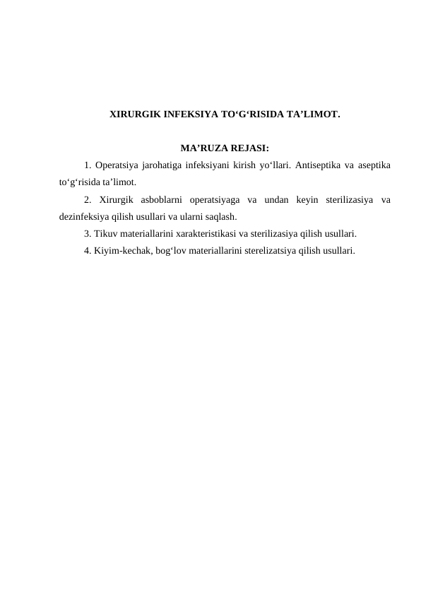 XIRURGIK INFEKSIYA TO‘G‘RISIDA TA’LIMOT.
MA’RUZA REJASI:
1. Operatsiya jarohatiga infeksiyani kirish yo‘llari. Antiseptika va aseptika
to‘g‘risida ta’limot. 
2. Xirurgik  asboblarni  operatsiyaga  va  undan  keyin  sterilizasiya  va
dezinfeksiya qilish usullari va ularni saqlash. 
3. Tikuv materiallarini xarakteristikasi va sterilizasiya qilish usullari.
4. Kiyim-kechak, bog‘lov materiallarini sterelizatsiya qilish usullari.
