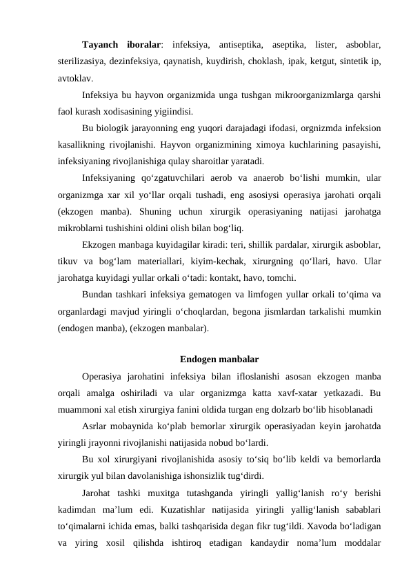 Tayanch  iboralar:  infeksiya,  antiseptika,  aseptika,  lister,  asboblar,
sterilizasiya, dezinfeksiya, qaynatish, kuydirish, choklash, ipak, ketgut, sintetik ip,
avtoklav.
Infeksiya bu hayvon organizmida unga tushgan mikroorganizmlarga qarshi
faol kurash xodisasining yigiindisi.
Bu biologik jarayonning eng yuqori darajadagi ifodasi, orgnizmda infeksion
kasallikning rivojlanishi. Hayvon organizmining ximoya kuchlarining pasayishi,
infeksiyaning rivojlanishiga qulay sharoitlar yaratadi.
Infeksiyaning qo‘zgatuvchilari  aerob  va  anaerob  bo‘lishi  mumkin,  ular
organizmga xar xil yo‘llar orqali tushadi, eng asosiysi operasiya jarohati orqali
(ekzogen  manba).  Shuning  uchun  xirurgik  operasiyaning  natijasi  jarohatga
mikroblarni tushishini oldini olish bilan bog‘liq.
Ekzogen manbaga kuyidagilar kiradi: teri, shillik pardalar, xirurgik asboblar,
tikuv  va  bog‘lam  materiallari,  kiyim-kechak,  xirurgning  qo‘llari,  havo.  Ular
jarohatga kuyidagi yullar orkali o‘tadi: kontakt, havo, tomchi.
Bundan tashkari infeksiya gematogen va limfogen yullar orkali to‘qima va
organlardagi mavjud yiringli  o‘choqlardan, begona jismlardan tarkalishi mumkin
(endogen manba), (ekzogen manbalar).
        
Endogen manbalar
Operasiya  jarohatini  infeksiya  bilan  ifloslanishi  asosan  ekzogen  manba
orqali  amalga  oshiriladi  va  ular  organizmga  katta  xavf-xatar  yetkazadi.  Bu
muammoni xal etish xirurgiya fanini oldida turgan eng dolzarb bo‘lib hisoblanadi
Asrlar mobaynida ko‘plab bemorlar xirurgik operasiyadan keyin jarohatda
yiringli jrayonni rivojlanishi natijasida nobud bo‘lardi.
Bu xol xirurgiyani rivojlanishida asosiy to‘siq bo‘lib keldi va bemorlarda
xirurgik yul bilan davolanishiga ishonsizlik tug‘dirdi.
Jarohat  tashki  muxitga  tutashganda  yiringli  yallig‘lanish  ro‘y  berishi
kadimdan  ma’lum  edi.  Kuzatishlar  natijasida  yiringli  yallig‘lanish  sabablari
to‘qimalarni ichida emas, balki tashqarisida degan fikr tug‘ildi. Xavoda bo‘ladigan
va  yiring  xosil  qilishda  ishtiroq  etadigan  kandaydir  noma’lum  moddalar
