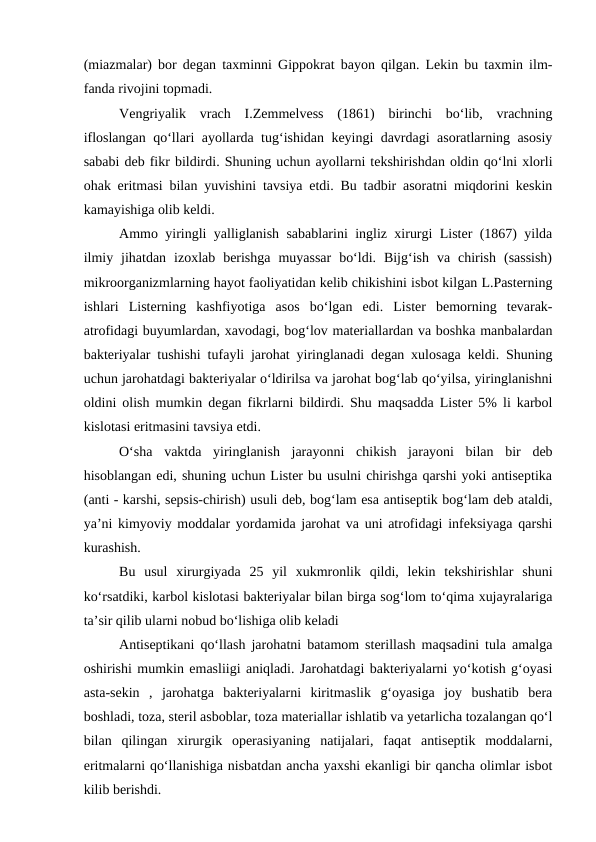 (miazmalar) bor degan taxminni Gippokrat bayon qilgan. Lekin bu taxmin ilm-
fanda rivojini topmadi.
Vengriyalik  vrach  I.Zemmelvess  (1861)  birinchi  bo‘lib,  vrachning
ifloslangan qo‘llari ayollarda tug‘ishidan keyingi davrdagi asoratlarning asosiy
sababi deb fikr bildirdi. Shuning uchun ayollarni tekshirishdan oldin qo‘lni xlorli
ohak eritmasi bilan yuvishini tavsiya etdi. Bu tadbir asoratni miqdorini keskin
kamayishiga olib keldi.
Ammo yiringli yalliglanish sabablarini ingliz xirurgi Lister (1867) yilda
ilmiy  jihatdan  izoxlab  berishga  muyassar  bo‘ldi.  Bijg‘ish  va  chirish  (sassish)
mikroorganizmlarning hayot faoliyatidan kelib chikishini isbot kilgan L.Pasterning
ishlari  Listerning  kashfiyotiga  asos  bo‘lgan  edi.  Lister  bemorning  tevarak-
atrofidagi buyumlardan, xavodagi, bog‘lov materiallardan va boshka manbalardan
bakteriyalar tushishi tufayli jarohat yiringlanadi degan xulosaga keldi. Shuning
uchun jarohatdagi bakteriyalar o‘ldirilsa va jarohat bog‘lab qo‘yilsa, yiringlanishni
oldini olish mumkin degan fikrlarni bildirdi. Shu maqsadda Lister 5% li karbol
kislotasi eritmasini tavsiya etdi.
O‘sha  vaktda  yiringlanish  jarayonni  chikish  jarayoni  bilan  bir  deb
hisoblangan edi, shuning uchun Lister bu usulni chirishga qarshi yoki antiseptika
(anti - karshi, sepsis-chirish) usuli deb, bog‘lam esa antiseptik bog‘lam deb ataldi,
ya’ni kimyoviy moddalar yordamida jarohat va uni atrofidagi infeksiyaga qarshi
kurashish.
Bu  usul  xirurgiyada  25  yil  xukmronlik  qildi,  lekin  tekshirishlar  shuni
ko‘rsatdiki, karbol kislotasi bakteriyalar bilan birga sog‘lom to‘qima xujayralariga
ta’sir qilib ularni nobud bo‘lishiga olib keladi
Antiseptikani qo‘llash jarohatni batamom sterillash maqsadini tula amalga
oshirishi mumkin emasliigi aniqladi. Jarohatdagi bakteriyalarni yo‘kotish g‘oyasi
asta-sekin  ,  jarohatga  bakteriyalarni  kiritmaslik  g‘oyasiga  joy  bushatib  bera
boshladi, toza, steril asboblar, toza materiallar ishlatib va yetarlicha tozalangan qo‘l
bilan  qilingan  xirurgik  operasiyaning  natijalari,  faqat  antiseptik  moddalarni,
eritmalarni qo‘llanishiga nisbatdan ancha yaxshi ekanligi bir qancha olimlar isbot
kilib berishdi. 
