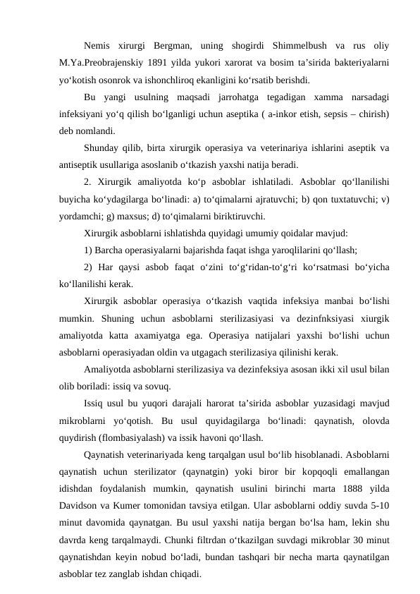 Nemis  xirurgi  Bergman,  uning  shogirdi  Shimmelbush  va  rus  oliy
M.Ya.Preobrajenskiy 1891 yilda yukori xarorat va bosim ta’sirida bakteriyalarni
yo‘kotish osonrok va ishonchliroq ekanligini ko‘rsatib berishdi.
Bu  yangi  usulning  maqsadi  jarrohatga  tegadigan  xamma  narsadagi
infeksiyani yo‘q qilish bo‘lganligi uchun aseptika ( a-inkor etish, sepsis – chirish)
deb nomlandi.
Shunday qilib, birta xirurgik operasiya va veterinariya ishlarini aseptik va
antiseptik usullariga asoslanib o‘tkazish yaxshi natija beradi.
2.  Xirurgik  amaliyotda  ko‘p  asboblar  ishlatiladi.  Asboblar  qo‘llanilishi
buyicha ko‘ydagilarga bo‘linadi: a) to‘qimalarni ajratuvchi; b) qon tuxtatuvchi; v)
yordamchi; g) maxsus; d) to‘qimalarni biriktiruvchi.
Xirurgik asboblarni ishlatishda quyidagi umumiy qoidalar mavjud:
1) Barcha operasiyalarni bajarishda faqat ishga yaroqlilarini qo‘llash;
2)  Har  qaysi  asbob  faqat  o‘zini  to‘g‘ridan-to‘g‘ri  ko‘rsatmasi  bo‘yicha
ko‘llanilishi kerak.
Xirurgik  asboblar  operasiya  o‘tkazish  vaqtida  infeksiya  manbai  bo‘lishi
mumkin.  Shuning  uchun  asboblarni  sterilizasiyasi  va  dezinfnksiyasi  xiurgik
amaliyotda  katta  axamiyatga  ega.  Operasiya  natijalari  yaxshi  bo‘lishi  uchun
asboblarni operasiyadan oldin va utgagach sterilizasiya qilinishi kerak.
Amaliyotda asboblarni sterilizasiya va dezinfeksiya asosan ikki xil usul bilan
olib boriladi: issiq va sovuq.
Issiq usul bu yuqori darajali  harorat ta’sirida asboblar yuzasidagi mavjud
mikroblarni  yo‘qotish.  Bu  usul  quyidagilarga  bo‘linadi:  qaynatish,  olovda
quydirish (flombasiyalash) va issik havoni qo‘llash.
Qaynatish veterinariyada keng tarqalgan usul bo‘lib hisoblanadi. Asboblarni
qaynatish  uchun  sterilizator  (qaynatgin)  yoki  biror  bir  kopqoqli  emallangan
idishdan  foydalanish  mumkin,  qaynatish  usulini  birinchi  marta  1888  yilda
Davidson va Kumer tomonidan tavsiya etilgan. Ular asboblarni oddiy suvda 5-10
minut davomida qaynatgan. Bu usul yaxshi natija bergan bo‘lsa ham, lekin shu
davrda keng tarqalmaydi. Chunki filtrdan o‘tkazilgan suvdagi mikroblar 30 minut
qaynatishdan keyin nobud bo‘ladi, bundan tashqari bir necha marta qaynatilgan
asboblar tez zanglab ishdan chiqadi.
