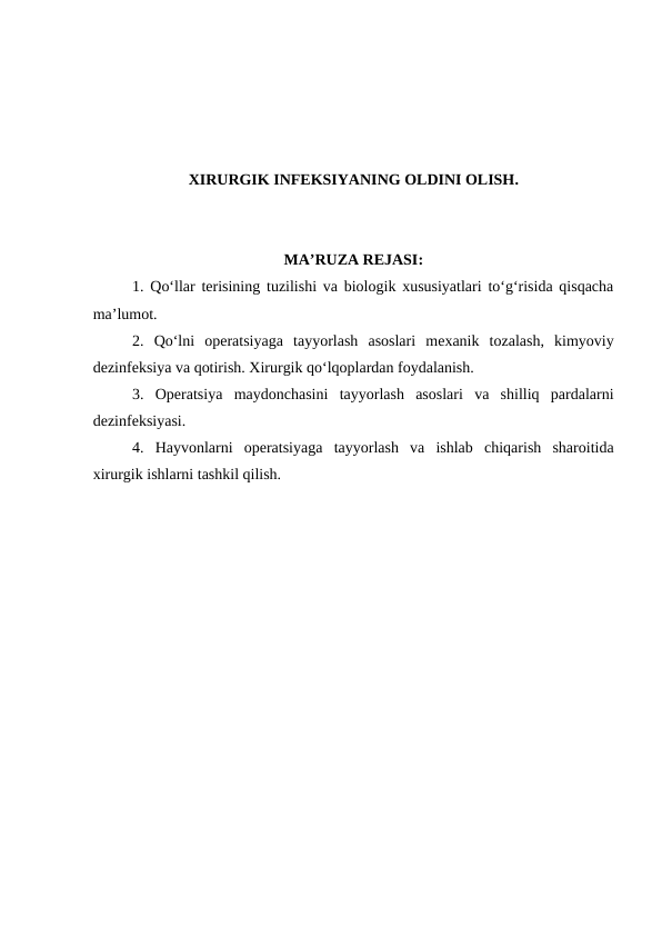 XIRURGIK INFEKSIYANING OLDINI OLISH.
MA’RUZA REJASI:
1. Qo‘llar terisining tuzilishi va biologik xususiyatlari to‘g‘risida qisqacha
ma’lumot.
2.  Qo‘lni  operatsiyaga  tayyorlash  asoslari  mexanik  tozalash,  kimyoviy
dezinfeksiya va qotirish. Xirurgik qo‘lqoplardan foydalanish. 
3.  Operatsiya  maydonchasini  tayyorlash  asoslari  va  shilliq  pardalarni
dezinfeksiyasi.
4.  Hayvonlarni  operatsiyaga  tayyorlash  va  ishlab  chiqarish  sharoitida
xirurgik ishlarni tashkil qilish.
