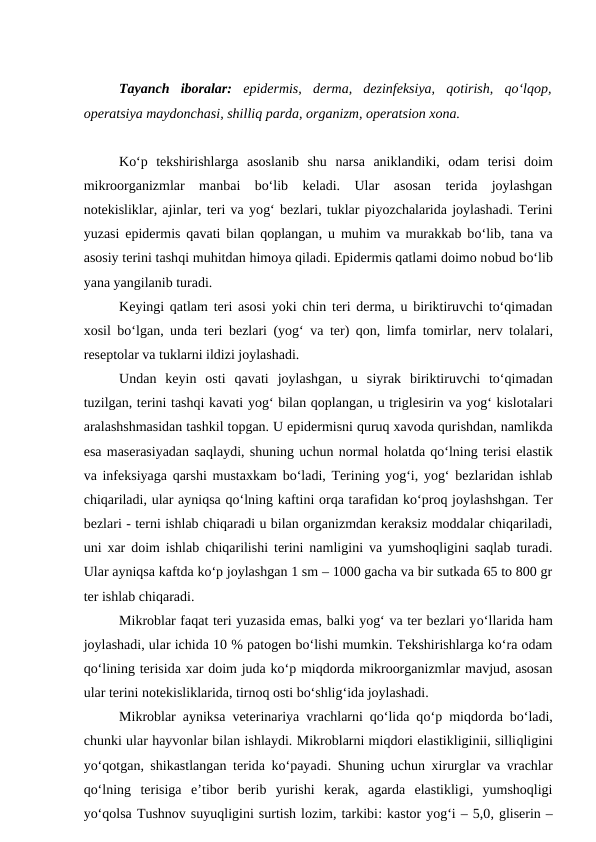 Tayanch  iboralar: epidermis,  derma,  dezinfeksiya,  qotirish,  qo‘lqop,
operatsiya maydonchasi, shilliq parda, organizm, operatsion xona.
Ko‘p  tekshirishlarga  asoslanib  shu narsa  aniklandiki,  odam  terisi  doim
mikroorganizmlar  manbai  bo‘lib  keladi.  Ular  asosan  terida  joylashgan
notekisliklar, ajinlar, teri va yog‘ bezlari, tuklar piyozchalarida joylashadi. Terini
yuzasi epidermis qavati bilan qoplangan, u muhim va murakkab bo‘lib, tana va
asosiy terini tashqi muhitdan himoya qiladi. Epidermis qatlami doimo nobud bo‘lib
yana yangilanib turadi.
Keyingi qatlam teri asosi yoki chin teri derma, u biriktiruvchi to‘qimadan
xosil bo‘lgan, unda teri bezlari (yog‘ va ter) qon, limfa tomirlar, nerv tolalari,
reseptolar va tuklarni ildizi joylashadi.
Undan  keyin  osti  qavati  joylashgan, u  siyrak  biriktiruvchi  to‘qimadan
tuzilgan, terini tashqi kavati yog‘ bilan qoplangan, u triglesirin va yog‘ kislotalari
aralashshmasidan tashkil topgan. U epidermisni quruq xavoda qurishdan, namlikda
esa maserasiyadan saqlaydi, shuning uchun normal holatda qo‘lning terisi elastik
va infeksiyaga qarshi mustaxkam bo‘ladi, Terining yog‘i, yog‘ bezlaridan ishlab
chiqariladi, ular ayniqsa qo‘lning kaftini orqa tarafidan ko‘proq joylashshgan. Ter
bezlari - terni ishlab chiqaradi u bilan organizmdan keraksiz moddalar chiqariladi,
uni xar doim ishlab chiqarilishi terini namligini va yumshoqligini saqlab turadi.
Ular ayniqsa kaftda ko‘p joylashgan 1 sm – 1000 gacha va bir sutkada 65 to 800 gr
ter ishlab chiqaradi.
Mikroblar faqat teri yuzasida emas, balki yog‘ va ter bezlari yo‘llarida ham
joylashadi, ular ichida 10 % patogen bo‘lishi mumkin. Tekshirishlarga ko‘ra odam
qo‘lining terisida xar doim juda ko‘p miqdorda mikroorganizmlar mavjud, asosan
ular terini notekisliklarida, tirnoq osti bo‘shlig‘ida joylashadi.
Mikroblar ayniksa veterinariya vrachlarni qo‘lida qo‘p miqdorda bo‘ladi,
chunki ular hayvonlar bilan ishlaydi. Mikroblarni miqdori elastikliginii, silliqligini
yo‘qotgan, shikastlangan terida ko‘payadi. Shuning uchun xirurglar va vrachlar
qo‘lning  terisiga  e’tibor  berib  yurishi  kerak,  agarda  elastikligi,  yumshoqligi
yo‘qolsa Tushnov suyuqligini surtish lozim, tarkibi: kastor yog‘i – 5,0, gliserin –
