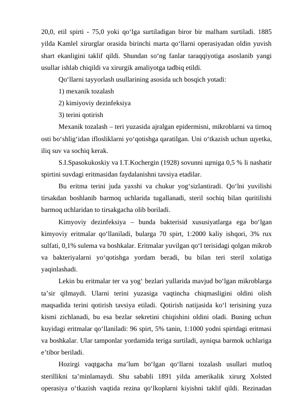 20,0, etil spirti - 75,0 yoki qo‘lga surtiladigan biror bir malham surtiladi. 1885
yilda Kamlel xirurglar orasida birinchi marta qo‘llarni operasiyadan oldin yuvish
shart ekanligini taklif qildi. Shundan so‘ng fanlar taraqqiyotiga asoslanib yangi
usullar ishlab chiqildi va xirurgik amaliyotga tadbiq etildi.
Qo‘llarni tayyorlash usullarining asosida uch bosqich yotadi:
1) mexanik tozalash
2) kimiyoviy dezinfeksiya
3) terini qotirish
Mexanik tozalash – teri yuzasida ajralgan epidermisni, mikroblarni va tirnoq
osti bo‘shlig‘idan iflosliklarni yo‘qotishga qaratilgan. Uni o‘tkazish uchun щyetka,
iliq suv va sochiq kerak.
S.I.Spasokukoskiy va I.T.Kochergin (1928) sovunni щrniga 0,5 % li nashatir
spirtini suvdagi eritmasidan faydalanishni tavsiya etadilar.
Bu eritma terini juda yaxshi va chukur yog‘sizlantiradi.  Qo‘lni yuvilishi
tirsakdan boshlanib barmoq uchlarida tugallanadi, steril sochiq bilan quritilishi
barmoq uchlaridan to tirsakgacha olib boriladi.
Kimyoviy  dezinfeksiya  –  bunda  bakterisid  xususiyatlarga  ega  bo‘lgan
kimyoviy eritmalar qo‘llaniladi, bularga 70 spirt, 1:2000 kaliy ishqori, 3% rux
sulfati, 0,1% sulema va boshkalar. Eritmalar yuvilgan qo‘l terisidagi qolgan mikrob
va  bakteriyalarni  yo‘qotishga  yordam  beradi,  bu  bilan  teri  steril  xolatiga
yaqinlashadi.
Lekin bu eritmalar ter va yog‘ bezlari yullarida mavjud bo‘lgan mikroblarga
ta’sir  qilmaydi.  Ularni  terini  yuzasiga  vaqtincha  chiqmasligini  oldini  olish
maqsadida terini qotirish tavsiya etiladi. Qotirish natijasida ko‘l terisining yuza
kismi zichlanadi, bu esa bezlar sekretini chiqishini oldini oladi. Buning uchun
kuyidagi eritmalar qo‘llaniladi: 96 spirt, 5% tanin, 1:1000 yodni spirtdagi eritmasi
va boshkalar. Ular tamponlar yordamida teriga surtiladi, ayniqsa barmok uchlariga
e’tibor beriladi. 
Hozirgi  vaqtgacha  ma’lum  bo‘lgan  qo‘llarni  tozalash  usullari  mutloq
sterillikni  ta’minlamaydi.  Shu  sababli  1891  yilda  amerikalik  xirurg  Xolsted
operasiya o‘tkazish vaqtida rezina qo‘lkoplarni kiyishni taklif qildi. Rezinadan
