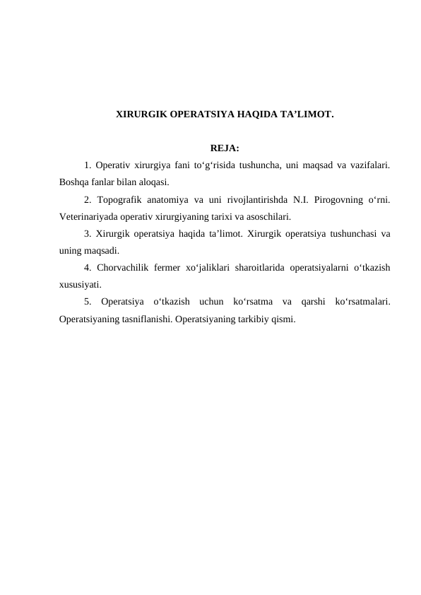 XIRURGIK OPERATSIYA HAQIDA TA’LIMOT.
REJA:
  
1. Operativ xirurgiya fani to‘g‘risida tushuncha, uni maqsad va vazifalari.
Boshqa fanlar bilan aloqasi.
2. Topografik  anatomiya va  uni rivojlantirishda  N.I.  Pirogovning  o‘rni.
Veterinariyada operativ xirurgiyaning tarixi va asoschilari.
3. Xirurgik operatsiya haqida ta’limot. Xirurgik operatsiya tushunchasi va
uning maqsadi.
4. Chorvachilik fermer  xo‘jaliklari  sharoitlarida operatsiyalarni  o‘tkazish
xususiyati.
5. Operatsiya  o‘tkazish  uchun  ko‘rsatma  va  qarshi  ko‘rsatmalari.
Operatsiyaning tasniflanishi. Operatsiyaning tarkibiy qismi.
