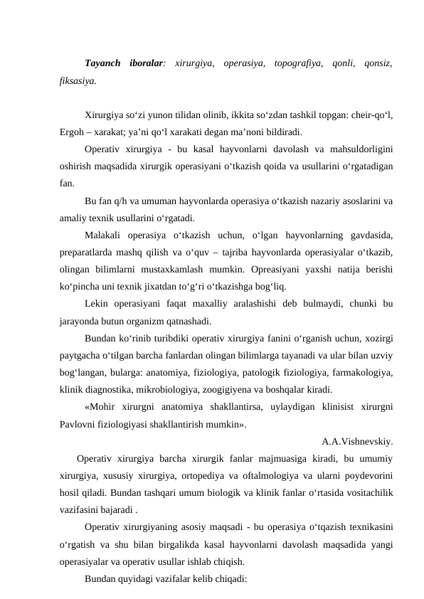 Tayanch  iboralar:  xirurgiya,  operasiya,  topografiya,  qonli,  qonsiz,
fiksasiya.
Xirurgiya so‘zi yunon tilidan olinib, ikkita so‘zdan tashkil topgan: cheir-qo‘l,
Ergoh – xarakat; ya’ni qo‘l xarakati degan ma’noni bildiradi.
Operativ  xirurgiya  -  bu  kasal  hayvonlarni  davolash  va  mahsuldorligini
oshirish maqsadida xirurgik operasiyani o‘tkazish qoida va usullarini o‘rgatadigan
fan.
Bu fan q/h va umuman hayvonlarda operasiya o‘tkazish nazariy asoslarini va
amaliy texnik usullarini o‘rgatadi.
Malakali  operasiya  o‘tkazish  uchun,  o‘lgan  hayvonlarning  gavdasida,
preparatlarda mashq qilish va o‘quv – tajriba hayvonlarda operasiyalar o‘tkazib,
olingan  bilimlarni  mustaxkamlash  mumkin.  Opreasiyani  yaxshi  natija  berishi
ko‘pincha uni texnik jixatdan to‘g‘ri o‘tkazishga bog‘liq. 
Lekin  operasiyani  faqat  maxalliy  aralashishi  deb  bulmaydi,  chunki  bu
jarayonda butun organizm qatnashadi.
Bundan ko‘rinib turibdiki operativ xirurgiya fanini o‘rganish uchun, xozirgi
paytgacha o‘tilgan barcha fanlardan olingan bilimlarga tayanadi va ular bilan uzviy
bog‘langan, bularga: anatomiya, fiziologiya, patologik fiziologiya, farmakologiya,
klinik diagnostika, mikrobiologiya, zoogigiyena va boshqalar kiradi.
«Mohir  xirurgni  anatomiya  shakllantirsa,  uylaydigan  klinisist  xirurgni
Pavlovni fiziologiyasi shakllantirish mumkin». 
A.A.Vishnevskiy.
   Operativ  xirurgiya  barcha  xirurgik  fanlar  majmuasiga  kiradi,  bu  umumiy
xirurgiya, xususiy xirurgiya, ortopediya va oftalmologiya va ularni poydevorini
hosil qiladi. Bundan tashqari umum biologik va klinik fanlar o‘rtasida vositachilik
vazifasini bajaradi . 
Operativ xirurgiyaning asosiy maqsadi - bu operasiya o‘tqazish texnikasini
o‘rgatish va shu bilan birgalikda kasal hayvonlarni davolash maqsadida yangi
operasiyalar va operativ usullar ishlab chiqish.
Bundan quyidagi vazifalar kelib chiqadi:
