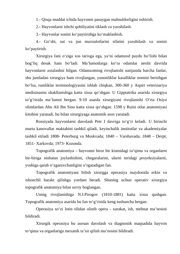 1.- Qisqa muddat ichida hayvonni pasaygan mahsuldorligini oshirish.
2.- Hayvonlarni ishchi qobiliyatini tiklash va yaxshilash.
3.- Hayvonlar sonini ko‘paytirishga ko‘maklashish.
4.-  Go‘sht,  sut  va  jun  maxsulotlarini  sifatini  yaxshilash  va  sonini
ko‘paytirish.
Xirurgiya fani  o‘ziga xos tarixga ega, ya’ni odamzod paydo bo‘lishi bilan
bog‘liq  desak  ham  bo‘ladi. Ma’lumotlarga  ko‘ra  odamlar  neolit  davrida
hayvonlarni axtalashni bilgan. Odamzotning rivojlanishi natijasida barcha fanlar,
shu jumladan xirurgiya ham rivojlangan, yunonliklar kasalliklar nomini berishgan
bo‘lsa, rumliklar terminologiyasini ishlab chiqkan, 300-360 y Aspirt veterinariya
medisinasini shakllanishiga katta xissa qo‘shgan. U Gippiatrika asarida xirurgiya
to‘g‘risida  ma’lumot  bergan.  9-10  asarda  xirurgiyani  rivojlanishi  O‘rta  Osiyo
olimlardan Abu Ali Ibn Sino katta xissa qo‘shgan. 1598 y Ruini otlar anatomiyasi
kitobini yaratadi, bu bilan xirurgiyaga anatomik asos yaratadi.
Rossiyada hayvonlarni davolash Petr I davriga to‘g‘ri keladi. U birinchi
marta kanovallar maktabini tashkil qiladi, keyinchalik institutlar va akademiyalar
tashkil etiladi 1808- Peterburg va Moskvada; 1840 – Varshavada; 1848 – Derpt;
1851- Xarkovda; 1973- Kozonda.
Topografik anatomiya – hayvonni biror bir kismidagi to‘qima va organlarni
bir-biriga  nisbatan  joylashishini,  chegaralarini,  ularni  teridagi  proyeksiyalarni,
yoshiga qarab o‘zgaruvchanligini o‘rgatadigan fan.
Topografik  anatomiyani  bilish  xirurgga  operasiya  maydonida  erkin  va
ishonchli  harakt  qilishga  yordam  beradi.  Shuning  uchun  operativ  xirurgiya
topografik anatomiya bilan uzviy boglangan.
Uning rivojlanishiga  N.I.Pirogov  (1810-1881)  katta  xissa  qushgan.
Topografik anatomiya asarida bu fan to‘g‘risida keng tushuncha bergan.
Operasiya so‘zi lotin tilidan olinib opera - xarakat, ish, mehnat ma’nosini
bildiradi.
Xirurgik operasiya bu asosan davolash va diagnostik maqsadida hayvon
to‘qima va organlariga mexanik ta’sir qilish ma’nosini bildiradi.
