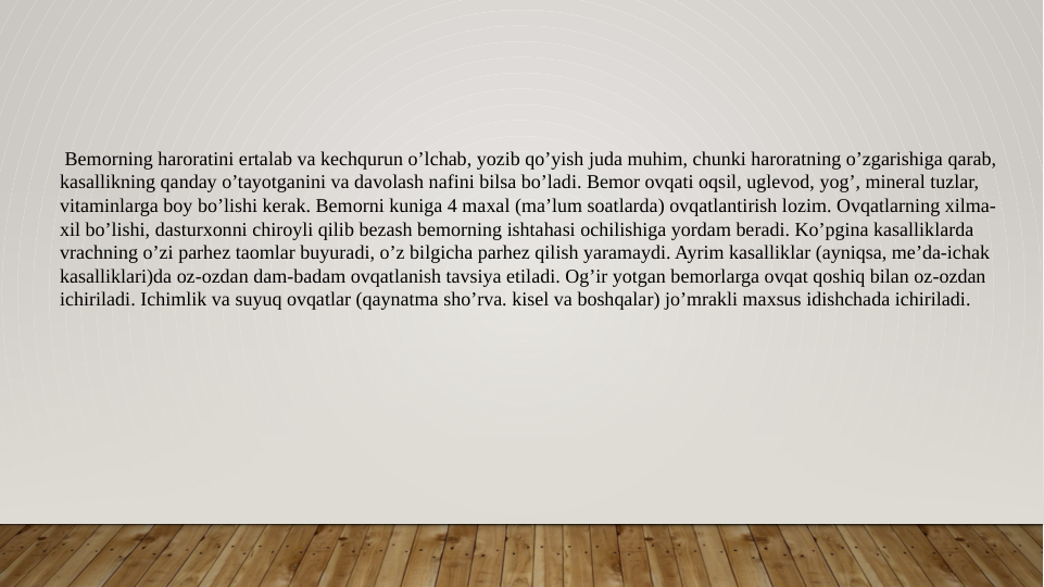  Bemorning haroratini ertalab va kechqurun o’lchab, yozib qo’yish juda muhim, chunki haroratning o’zgarishiga qarab, 
kasallikning qanday o’tayotganini va davolash nafini bilsa bo’ladi. Bemor ovqati oqsil, uglevod, yog’, mineral tuzlar, 
vitaminlarga boy bo’lishi kerak. Bemorni kuniga 4 maxal (ma’lum soatlarda) ovqatlantirish lozim. Ovqatlarning xilma-
xil bo’lishi, dasturxonni chiroyli qilib bezash bemorning ishtahasi ochilishiga yordam beradi. Ko’pgina kasalliklarda 
vrachning o’zi parhez taomlar buyuradi, o’z bilgicha parhez qilish yaramaydi. Ayrim kasalliklar (ayniqsa, me’da-ichak 
kasalliklari)da oz-ozdan dam-badam ovqatlanish tavsiya etiladi. Og’ir yotgan bemorlarga ovqat qoshiq bilan oz-ozdan 
ichiriladi. Ichimlik va suyuq ovqatlar (qaynatma sho’rva. kisel va boshqalar) jo’mrakli maxsus idishchada ichiriladi. 
