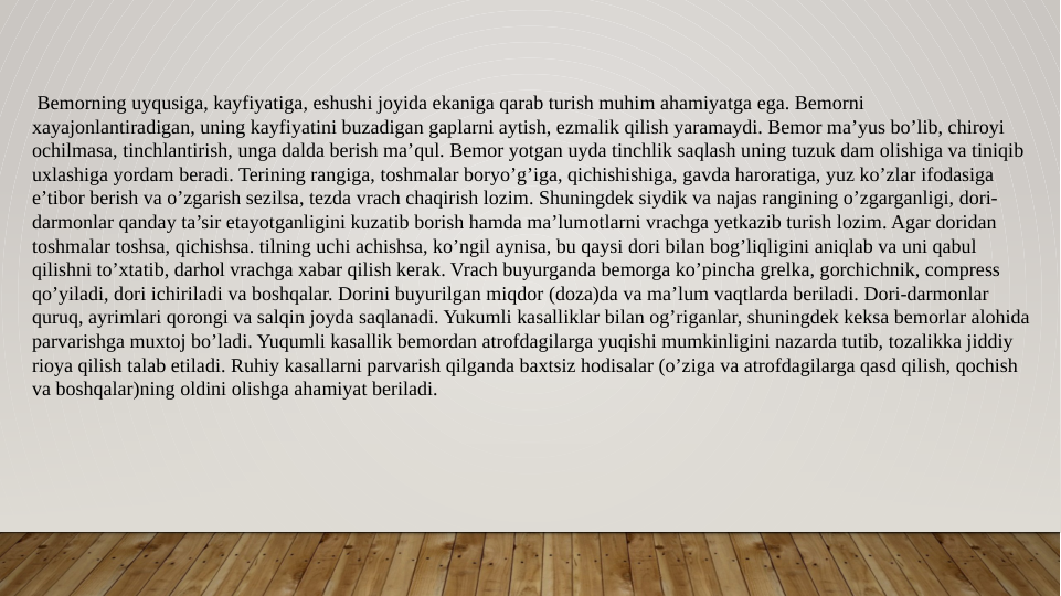  Bemorning uyqusiga, kayfiyatiga, eshushi joyida ekaniga qarab turish muhim ahamiyatga ega. Bemorni 
xayajonlantiradigan, uning kayfiyatini buzadigan gaplarni aytish, ezmalik qilish yaramaydi. Bemor ma’yus bo’lib, chiroyi 
ochilmasa, tinchlantirish, unga dalda berish ma’qul. Bemor yotgan uyda tinchlik saqlash uning tuzuk dam olishiga va tiniqib 
uxlashiga yordam beradi. Terining rangiga, toshmalar boryo’g’iga, qichishishiga, gavda haroratiga, yuz ko’zlar ifodasiga 
e’tibor berish va o’zgarish sezilsa, tezda vrach chaqirish lozim. Shuningdek siydik va najas rangining o’zgarganligi, dori-
darmonlar qanday ta’sir etayotganligini kuzatib borish hamda ma’lumotlarni vrachga yetkazib turish lozim. Agar doridan 
toshmalar toshsa, qichishsa. tilning uchi achishsa, ko’ngil aynisa, bu qaysi dori bilan bog’liqligini aniqlab va uni qabul 
qilishni to’xtatib, darhol vrachga xabar qilish kerak. Vrach buyurganda bemorga ko’pincha grelka, gorchichnik, compress 
qo’yiladi, dori ichiriladi va boshqalar. Dorini buyurilgan miqdor (doza)da va ma’lum vaqtlarda beriladi. Dori-darmonlar 
quruq, ayrimlari qorongi va salqin joyda saqlanadi. Yukumli kasalliklar bilan og’riganlar, shuningdek keksa bemorlar alohida 
parvarishga muxtoj bo’ladi. Yuqumli kasallik bemordan atrofdagilarga yuqishi mumkinligini nazarda tutib, tozalikka jiddiy 
rioya qilish talab etiladi. Ruhiy kasallarni parvarish qilganda baxtsiz hodisalar (o’ziga va atrofdagilarga qasd qilish, qochish 
va boshqalar)ning oldini olishga ahamiyat beriladi. 
