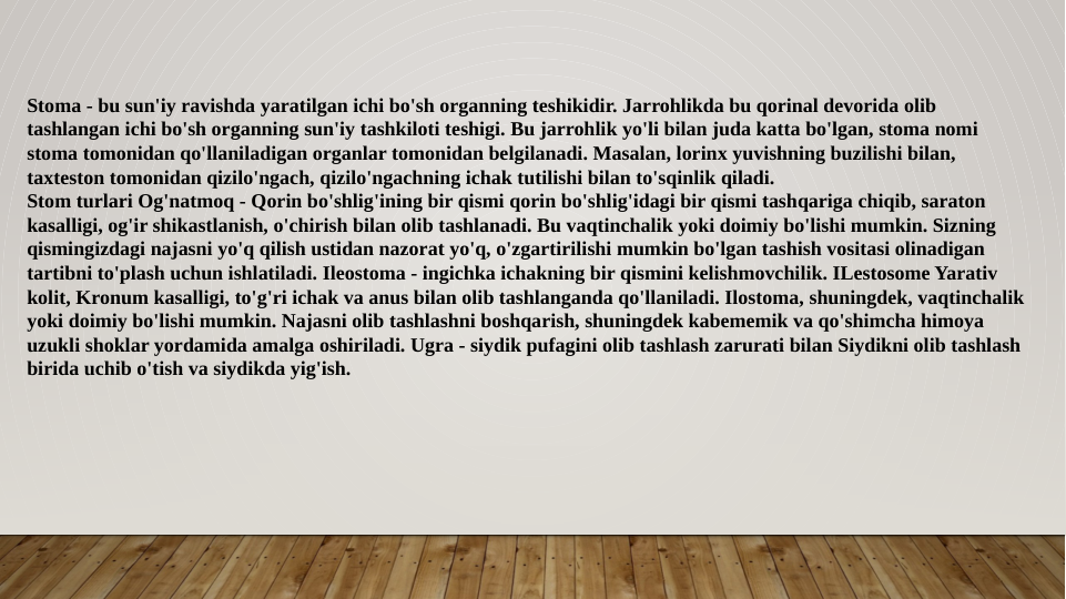 Stoma - bu sun'iy ravishda yaratilgan ichi bo'sh organning teshikidir. Jarrohlikda bu qorinal devorida olib 
tashlangan ichi bo'sh organning sun'iy tashkiloti teshigi. Bu jarrohlik yo'li bilan juda katta bo'lgan, stoma nomi 
stoma tomonidan qo'llaniladigan organlar tomonidan belgilanadi. Masalan, lorinx yuvishning buzilishi bilan, 
taxteston tomonidan qizilo'ngach, qizilo'ngachning ichak tutilishi bilan to'sqinlik qiladi.
Stom turlari Og'natmoq - Qorin bo'shlig'ining bir qismi qorin bo'shlig'idagi bir qismi tashqariga chiqib, saraton 
kasalligi, og'ir shikastlanish, o'chirish bilan olib tashlanadi. Bu vaqtinchalik yoki doimiy bo'lishi mumkin. Sizning 
qismingizdagi najasni yo'q qilish ustidan nazorat yo'q, o'zgartirilishi mumkin bo'lgan tashish vositasi olinadigan 
tartibni to'plash uchun ishlatiladi. Ileostoma - ingichka ichakning bir qismini kelishmovchilik. ILestosome Yarativ 
kolit, Kronum kasalligi, to'g'ri ichak va anus bilan olib tashlanganda qo'llaniladi. Ilostoma, shuningdek, vaqtinchalik 
yoki doimiy bo'lishi mumkin. Najasni olib tashlashni boshqarish, shuningdek kabememik va qo'shimcha himoya 
uzukli shoklar yordamida amalga oshiriladi. Ugra - siydik pufagini olib tashlash zarurati bilan Siydikni olib tashlash 
birida uchib o'tish va siydikda yig'ish.
