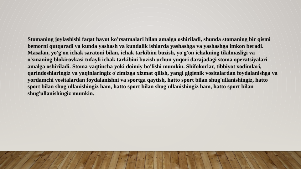 Stomaning joylashishi faqat hayot ko'rsatmalari bilan amalga oshiriladi, shunda stomaning bir qismi 
bemorni qutqaradi va kunda yashash va kundalik ishlarda yashashga va yashashga imkon beradi. 
Masalan, yo'g'on ichak saratoni bilan, ichak tarkibini buzish, yo'g'on ichakning tikilmasligi va 
o'smaning blokirovkasi tufayli ichak tarkibini buzish uchun yuqori darajadagi stoma operatsiyalari 
amalga oshiriladi. Stoma vaqtincha yoki doimiy bo'lishi mumkin. Shifokorlar, tibbiyot xodimlari, 
qarindoshlaringiz va yaqinlaringiz o'zimizga xizmat qilish, yangi gigienik vositalardan foydalanishga va 
yordamchi vositalardan foydalanishni va sportga qaytish, hatto sport bilan shug'ullanishingiz, hatto 
sport bilan shug'ullanishingiz ham, hatto sport bilan shug'ullanishingiz ham, hatto sport bilan 
shug'ullanishingiz mumkin.
