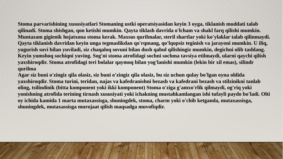 Stoma parvarishining xususiyatlari Stomaning ustki operatsiyasidan keyin 3 oyga, tiklanish muddati talab 
qilinadi. Stoma shishgan, qon ketishi mumkin. Qayta tiklash davrida o'lcham va shakl farq qilishi mumkin. 
Muntazam gigienik hojatxona stoma kerak. Maxsus qurilmalar, steril shartlar yoki ko'ylaklar talab qilinmaydi. 
Qayta tiklanish davridan keyin unga tegmaslikdan qo'rqmang, qo'lqopsiz teginish va jarayoni mumkin. U iliq, 
yugurish suvi bilan yuviladi, siz chaqaloq sovuni bilan dush qabul qilishingiz mumkin, degichni olib tashlang. 
Keyin yumshoq sochiqni yuving. Sog'ni stoma atrofidagi sochni sochma tavsiya etilmaydi, ularni qaychi qilish 
yaxshiroqdir. Stoma atrofidagi teri bolalar qaymoq bilan yog'lanishi mumkin (lekin bir xil emas), silindr 
qurilma
Agar siz buni o'zingiz qila olasiz, siz buni o'zingiz qila olasiz, bu siz uchun qulay bo'lgan oyna oldida 
yaxshiroqdir. Stoma turini, teridan, najas va kafedranishni bezash va kafedrani bezash va stilzinikni tanlab 
oling, tsilindinik (bitta komponent yoki ikki komponent) Stoma o'ziga g'amxo'rlik qilmaydi, og'riq yoki 
yonishning atrofida terining tirnash xususiyati yoki ichakning mustahkamlangan ishi tufayli paydo bo'ladi. Olti 
oy ichida kamida 1 marta mutaxassisga, shuningdek, stoma, charm yoki o'chib ketganda, mutaxassisga, 
shuningdek, mutaxassisga murojaat qilish maqsadga muvofiqdir. 
