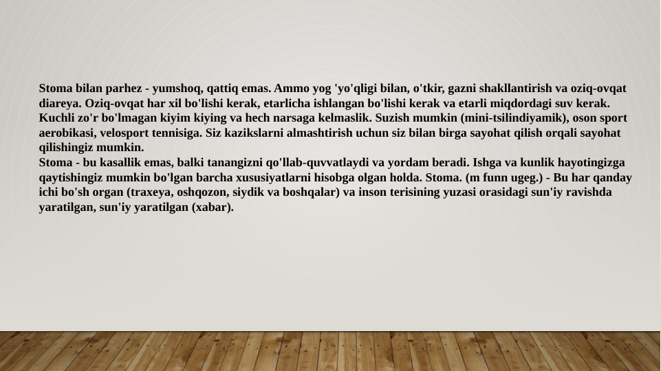 Stoma bilan parhez - yumshoq, qattiq emas. Ammo yog 'yo'qligi bilan, o'tkir, gazni shakllantirish va oziq-ovqat 
diareya. Oziq-ovqat har xil bo'lishi kerak, etarlicha ishlangan bo'lishi kerak va etarli miqdordagi suv kerak. 
Kuchli zo'r bo'lmagan kiyim kiying va hech narsaga kelmaslik. Suzish mumkin (mini-tsilindiyamik), oson sport 
aerobikasi, velosport tennisiga. Siz kazikslarni almashtirish uchun siz bilan birga sayohat qilish orqali sayohat 
qilishingiz mumkin.
Stoma - bu kasallik emas, balki tanangizni qo'llab-quvvatlaydi va yordam beradi. Ishga va kunlik hayotingizga 
qaytishingiz mumkin bo'lgan barcha xususiyatlarni hisobga olgan holda. Stoma. (m funn ugeg.) - Bu har qanday 
ichi bo'sh organ (traxeya, oshqozon, siydik va boshqalar) va inson terisining yuzasi orasidagi sun'iy ravishda 
yaratilgan, sun'iy yaratilgan (xabar).
