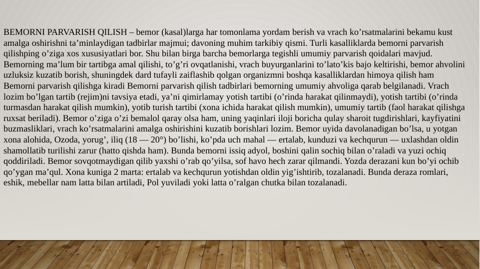 BEMORNI PARVARISH QILISH – bemor (kasal)larga har tomonlama yordam berish va vrach ko’rsatmalarini bekamu kust 
amalga oshirishni ta’minlaydigan tadbirlar majmui; davoning muhim tarkibiy qismi. Turli kasalliklarda bemorni parvarish 
qilishping o’ziga xos xususiyatlari bor. Shu bilan birga barcha bemorlarga tegishli umumiy parvarish qoidalari mavjud. 
Bemorning ma’lum bir tartibga amal qilishi, to’g’ri ovqatlanishi, vrach buyurganlarini to’lato’kis bajo keltirishi, bemor ahvolini 
uzluksiz kuzatib borish, shuningdek dard tufayli zaiflashib qolgan organizmni boshqa kasalliklardan himoya qilish ham 
Bemorni parvarish qilishga kiradi Bemorni parvarish qilish tadbirlari bemorning umumiy ahvoliga qarab belgilanadi. Vrach 
lozim bo’lgan tartib (rejim)ni tavsiya etadi, ya’ni qimirlamay yotish tartibi (o’rinda harakat qilinmaydi), yotish tartibi (o’rinda 
turmasdan harakat qilish mumkin), yotib turish tartibi (xona ichida harakat qilish mumkin), umumiy tartib (faol harakat qilishga 
ruxsat beriladi). Bemor o’ziga o’zi bemalol qaray olsa ham, uning yaqinlari iloji boricha qulay sharoit tugdirishlari, kayfiyatini 
buzmasliklari, vrach ko’rsatmalarini amalga oshirishini kuzatib borishlari lozim. Bemor uyida davolanadigan bo’lsa, u yotgan 
xona alohida, Ozoda, yorug’, iliq (18 — 20°) bo’lishi, ko’pda uch mahal — ertalab, kunduzi va kechqurun — uxlashdan oldin 
shamollatib turilishi zarur (hatto qishda ham). Bunda bemorni issiq adyol, boshini qalin sochiq bilan o’raladi va yuzi ochiq 
qoddiriladi. Bemor sovqotmaydigan qilib yaxshi o’rab qo’yilsa, sof havo hech zarar qilmandi. Yozda derazani kun bo’yi ochib 
qo’ygan ma’qul. Xona kuniga 2 marta: ertalab va kechqurun yotishdan oldin yig’ishtirib, tozalanadi. Bunda deraza romlari, 
eshik, mebellar nam latta bilan artiladi, Pol yuviladi yoki latta o’ralgan chutka bilan tozalanadi. 
