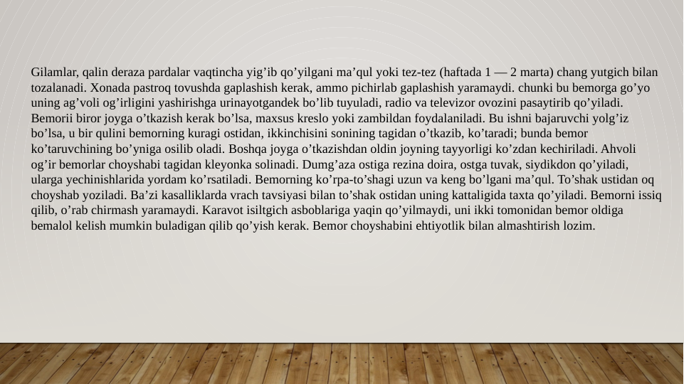 Gilamlar, qalin deraza pardalar vaqtincha yig’ib qo’yilgani ma’qul yoki tez-tez (haftada 1 — 2 marta) chang yutgich bilan 
tozalanadi. Xonada pastroq tovushda gaplashish kerak, ammo pichirlab gaplashish yaramaydi. chunki bu bemorga go’yo 
uning ag’voli og’irligini yashirishga urinayotgandek bo’lib tuyuladi, radio va televizor ovozini pasaytirib qo’yiladi. 
Bemorii biror joyga o’tkazish kerak bo’lsa, maxsus kreslo yoki zambildan foydalaniladi. Bu ishni bajaruvchi yolg’iz 
bo’lsa, u bir qulini bemorning kuragi ostidan, ikkinchisini sonining tagidan o’tkazib, ko’taradi; bunda bemor 
ko’taruvchining bo’yniga osilib oladi. Boshqa joyga o’tkazishdan oldin joyning tayyorligi ko’zdan kechiriladi. Ahvoli 
og’ir bemorlar choyshabi tagidan kleyonka solinadi. Dumg’aza ostiga rezina doira, ostga tuvak, siydikdon qo’yiladi, 
ularga yechinishlarida yordam ko’rsatiladi. Bemorning ko’rpa-to’shagi uzun va keng bo’lgani ma’qul. To’shak ustidan oq 
choyshab yoziladi. Ba’zi kasalliklarda vrach tavsiyasi bilan to’shak ostidan uning kattaligida taxta qo’yiladi. Bemorni issiq 
qilib, o’rab chirmash yaramaydi. Karavot isiltgich asboblariga yaqin qo’yilmaydi, uni ikki tomonidan bemor oldiga 
bemalol kelish mumkin buladigan qilib qo’yish kerak. Bemor choyshabini ehtiyotlik bilan almashtirish lozim.
