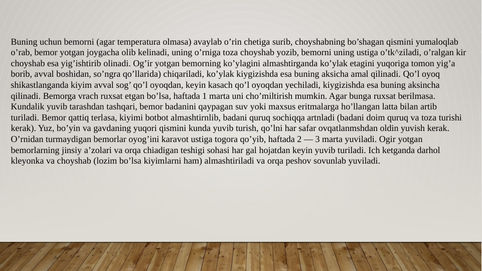Buning uchun bemorni (agar temperatura olmasa) avaylab o’rin chetiga surib, choyshabning bo’shagan qismini yumaloqlab 
o’rab, bemor yotgan joygacha olib kelinadi, uning o’rniga toza choyshab yozib, bemorni uning ustiga o’tk^ziladi, o’ralgan kir 
choyshab esa yig’ishtirib olinadi. Og’ir yotgan bemorning ko’ylagini almashtirganda ko’ylak etagini yuqoriga tomon yig’a 
borib, avval boshidan, so’ngra qo’llarida) chiqariladi, ko’ylak kiygizishda esa buning aksicha amal qilinadi. Qo’l oyoq 
shikastlanganda kiyim avval sog’ qo’l oyoqdan, keyin kasach qo’l oyoqdan yechiladi, kiygizishda esa buning aksincha 
qilinadi. Bemorga vrach ruxsat etgan bo’lsa, haftada 1 marta uni cho’miltirish mumkin. Agar bunga ruxsat berilmasa. 
Kundalik yuvib tarashdan tashqari, bemor badanini qaypagan suv yoki maxsus eritmalarga ho’llangan latta bilan artib 
turiladi. Bemor qattiq terlasa, kiyimi botbot almashtirnlib, badani quruq sochiqqa artnladi (badani doim quruq va toza turishi 
kerak). Yuz, bo’yin va gavdaning yuqori qismini kunda yuvib turish, qo’lni har safar ovqatlanmshdan oldin yuvish kerak. 
O’rnidan turmaydigan bemorlar oyog’ini karavot ustiga togora qo’yib, haftada 2 — 3 marta yuviladi. Ogir yotgan 
bemorlarning jinsiy a’zolari va orqa chiadigan teshigi sohasi har gal hojatdan keyin yuvib turiladi. Ich ketganda darhol 
kleyonka va choyshab (lozim bo’lsa kiyimlarni ham) almashtiriladi va orqa peshov sovunlab yuviladi. 
