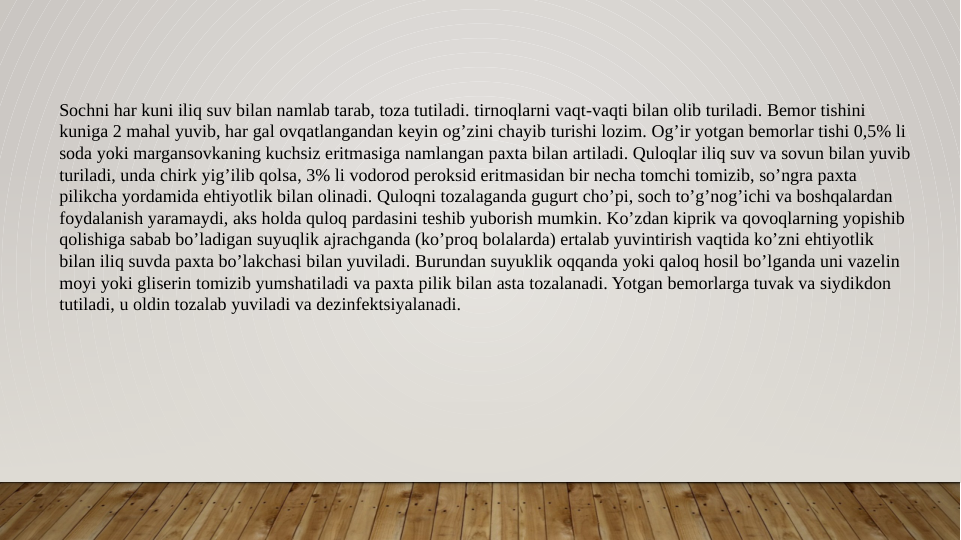 Sochni har kuni iliq suv bilan namlab tarab, toza tutiladi. tirnoqlarni vaqt-vaqti bilan olib turiladi. Bemor tishini 
kuniga 2 mahal yuvib, har gal ovqatlangandan keyin og’zini chayib turishi lozim. Og’ir yotgan bemorlar tishi 0,5% li 
soda yoki margansovkaning kuchsiz eritmasiga namlangan paxta bilan artiladi. Quloqlar iliq suv va sovun bilan yuvib 
turiladi, unda chirk yig’ilib qolsa, 3% li vodorod peroksid eritmasidan bir necha tomchi tomizib, so’ngra paxta 
pilikcha yordamida ehtiyotlik bilan olinadi. Quloqni tozalaganda gugurt cho’pi, soch to’g’nog’ichi va boshqalardan 
foydalanish yaramaydi, aks holda quloq pardasini teshib yuborish mumkin. Ko’zdan kiprik va qovoqlarning yopishib 
qolishiga sabab bo’ladigan suyuqlik ajrachganda (ko’proq bolalarda) ertalab yuvintirish vaqtida ko’zni ehtiyotlik 
bilan iliq suvda paxta bo’lakchasi bilan yuviladi. Burundan suyuklik oqqanda yoki qaloq hosil bo’lganda uni vazelin 
moyi yoki gliserin tomizib yumshatiladi va paxta pilik bilan asta tozalanadi. Yotgan bemorlarga tuvak va siydikdon 
tutiladi, u oldin tozalab yuviladi va dezinfektsiyalanadi.
