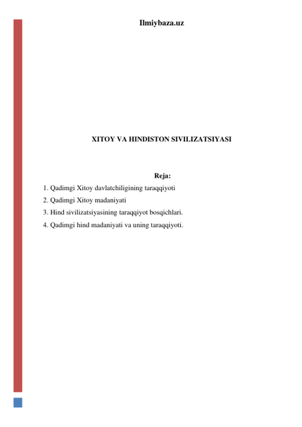 Ilmiybaza.uz 
 
 
 
 
 
 
 
XITOY VA HINDISTON SIVILIZATSIYASI 
 
 
 Reja:  
1. Qadimgi Xitoy davlatchiligining taraqqiyoti 
2. Qadimgi Xitoy madaniyati  
3. Hind sivilizatsiyasining taraqqiyot bosqichlari. 
4. Qadimgi hind madaniyati va uning taraqqiyoti. 
  
 
 
 
 
 
 
 
 
 
 
 
 
