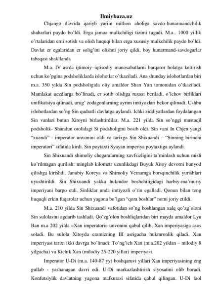 Ilmiybaza.uz 
 
Chjango davrida qariyb yarim million aholiga savdo-hunarmandchilik 
shaharlari paydo bo’ldi. Erga jamoa mulkchiligi tizimi tugadi. M.a.. 1000 yillik 
o’rtalaridan erni sotish va olish huquqi bilan erga xususiy mulkchilik paydo bo’ldi. 
Davlat er egalaridan er solig’ini olishni joriy qildi, boy hunarmand-savdogarlar 
tabaqasi shakllandi.  
 
M.a. IV asrda ijtimoiy–iqtisodiy munosabatlarni barqaror holatga keltirish 
uchun ko’pgina podsholiklarda islohotlar o’tkaziladi. Ana shunday islohotlardan biri 
m.a. 350 yilda Sin podsholigida oliy amaldor Shan Yan tomonidan o’tkaziladi. 
Mamlakat uezdlarga bo’linadi, er sotib olishga ruxsat beriladi, o’lchov birliklari 
unifikatsiya qilinadi, urug’ zodagonlarning ayrim imtiyozlari bekor qilinadi. Ushbu 
islohotlardan so’ng Sin qudratli davlatga aylandi. Ichki ziddiyatlardan foydalangan 
Sin vanlari butun Xitoyni birlashtirdilar. M.a. 221 yilda Sin so’nggi mustaqil 
podsholik- Shandun orolidagi Si podsholigini bosib oldi. Sin vani In Chjen yangi 
“xuandi” - imperator unvonini oldi va tarixga Sin Shixuandi – “Sinning birinchi 
imperatori” sifatida kirdi. Sin poytaxti Syayan imperiya poytaxtiga aylandi.  
 
Sin Shixuandi shimoliy chegaralarning xavfsizligini ta’minlash uchun misli 
ko’rilmagan qurilish: minglab kilometr uzunlikdagi Buyuk Xitoy devorni bunyod 
qilishga kirishdi. Janubiy Koreya va Shimoliy Vetnamga borsqinchilik yurishlari 
uyushtirildi. Sin Shixuandi yakka hukmdor boshchiligidagi harbiy-ma’muriy 
imperiyani barpo etdi. Sinliklar unda imtiyozli o’rin egalladi. Qonun bilan teng 
huquqli erkin fuqarolar uchun yagona bo’lgan “qora boshlar” nomi joriy etildi.  
 
M.a. 210 yilda Sin Shixuandi vafotidan so’ng boshlangan xalq qo’zg’oloni 
Sin sulolasini agdarib tashladi. Qo’zg’olon boshliqlaridan biri mayda amaldor Lyu 
Ban m.a 202 yilda «Xan imperatori» unvonini qabul qilib, Xan imperiyasiga asos 
soladi. Bu sulola Xitoyda eramizning III asrigacha hukmronlik qiladi. Xan 
imperiyasi tarixi ikki davrga bo’linadi: To’ng’ich Xan (m.a.202 yildan – milodiy 8 
yilgacha) va Kichik Xan (milodiy 25-220 yillar) imperiyasi. 
 
Imperator U-Di (m.a. 140-87 yy) boshqaruvi yillari Xan imperiyasining eng 
gullab - yashanagan davri edi. U-Di markazlashtirish siyosatini olib boradi. 
Konfutsiylik davlatning yagona mafkurasi sifatida qabul qilingan. U-Di faol 
