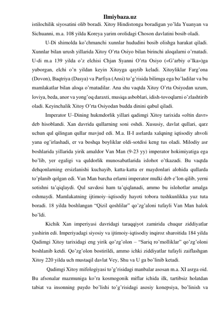 Ilmiybaza.uz 
istilochilik siyosatini olib boradi. Xitoy Hindistonga boradigan yo’lda Yuanyan va 
Sichuanni, m.a. 108 yilda Koreya yarim orolidagi Choson davlatini bosib oladi.  
 
U-Di shimolda ko’chmanchi xunnlar hududini bosib olishga harakat qiladi. 
Xunnlar bilan urush yillarida Xitoy O’rta Osiyo bilan birinchi aloqalarni o’rnatadi. 
U-di m.a 139 yilda o’z elchisi Chjan Syanni O’rta Osiyo («G’arbiy o’lka»)ga 
yuborgan, elchi o’n yildan keyin Xitoyga qaytib keladi. Xitoyliklar Farg’ona 
(Dovon), Baqtriya (Dasya) va Parfiya (Ansi) to’g’risida bilimga ega bo’ladilar va bu 
mamlakatlar bilan aloqa o’rnatadilar. Ana shu vaqtda Xitoy O’rta Osiyodan uzum, 
loviya, beda, anor va yong’oq daraxti, musiqa asboblari, idish-tovoqlarni o’zlashtirib 
oladi. Keyinchalik Xitoy O’rta Osiyodan budda dinini qabul qiladi.  
 
Imperator U–Dining hukmdorlik yillari qadimgi Xitoy tarixida «oltin davr» 
deb hisoblandi. Xan davrida qullarning soni oshdi. Xususiy, davlat qullari, qarz 
uchun qul qilingan qullar mavjud edi. M.a. II-I asrlarda xalqning iqtisodiy ahvoli 
yana og’irlashadi, er va boshqa boyliklar oldi-sotdisi keng tus oladi. Milodiy asr 
boshlarida yillarida yirik amaldor Van Man (9-23 yy) imperator hokimiyatiga ega 
bo’lib, yer egaligi va quldorlik munosabatlarida islohot o’tkazadi. Bu vaqtda 
dehqonlarning ersizlanishi kuchayib, katta-katta er maydonlari alohida qullarda 
to’planib qolgan edi. Van Man barcha erlarni imperator mulki deb e’lon qilib, yerni 
sotishni ta’qiqlaydi. Qul savdosi ham ta’qiqlanadi, ammo bu islohotlar amalga 
oshmaydi. Mamlakatning ijtimoiy–iqtisodiy hayoti tobora tushkunlikka yuz tuta 
boradi. 18 yilda boshlangan “Qizil qoshlilar” qo’zg’aloni tufayli Van Man halok 
bo’ldi.  
 
Kichik Xan imperiyasi davridagi taraqqiyot zamirida chuqur ziddiyatlar 
yashirin edi. Imperiyadagi siyosiy va ijtimoiy-iqtisodiy inqiroz sharoitida 184 yilda 
Qadimgi Xitoy tarixidagi eng yirik qo’zg’olon – “Sariq ro’molliklar” qo’zg’oloni 
boshlanib ketdi. Qo’zg’olon bostirildi, ammo ichki ziddiyatlar tufayli zaiflashgan 
Xitoy 220 yilda uch mustaqil davlat Vey, Shu va U ga bo’linib ketadi.  
 
 Qadimgi Xitoy mifologiyasi to’g’risidagi manbalar asosan m.a. XI asrga oid. 
Bu afsonalar mazmuniga ko’ra kosmogonik miflar ichida ilk, tartibsiz holatdan 
tabiat va insonning paydo bo’lishi to’g’risidagi asosiy konepsiya, bo’linish va 
