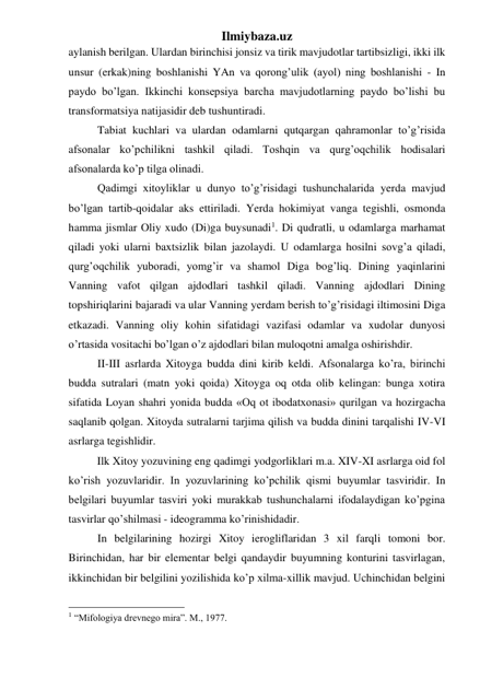 Ilmiybaza.uz 
aylanish berilgan. Ulardan birinchisi jonsiz va tirik mavjudotlar tartibsizligi, ikki ilk 
unsur (erkak)ning boshlanishi YAn va qorong’ulik (ayol) ning boshlanishi - In 
paydo bo’lgan. Ikkinchi konsepsiya barcha mavjudotlarning paydo bo’lishi bu 
transformatsiya natijasidir deb tushuntiradi.  
Tabiat kuchlari va ulardan odamlarni qutqargan qahramonlar to’g’risida 
afsonalar ko’pchilikni tashkil qiladi. Toshqin va qurg’oqchilik hodisalari 
afsonalarda ko’p tilga olinadi.  
Qadimgi xitoyliklar u dunyo to’g’risidagi tushunchalarida yerda mavjud 
bo’lgan tartib-qoidalar aks ettiriladi. Yerda hokimiyat vanga tegishli, osmonda 
hamma jismlar Oliy xudo (Di)ga buysunadi1. Di qudratli, u odamlarga marhamat 
qiladi yoki ularni baxtsizlik bilan jazolaydi. U odamlarga hosilni sovg’a qiladi, 
qurg’oqchilik yuboradi, yomg’ir va shamol Diga bog’liq. Dining yaqinlarini 
Vanning vafot qilgan ajdodlari tashkil qiladi. Vanning ajdodlari Dining 
topshiriqlarini bajaradi va ular Vanning yerdam berish to’g’risidagi iltimosini Diga 
etkazadi. Vanning oliy kohin sifatidagi vazifasi odamlar va xudolar dunyosi 
o’rtasida vositachi bo’lgan o’z ajdodlari bilan muloqotni amalga oshirishdir.  
II-III asrlarda Xitoyga budda dini kirib keldi. Afsonalarga ko’ra, birinchi 
budda sutralari (matn yoki qoida) Xitoyga oq otda olib kelingan: bunga xotira 
sifatida Loyan shahri yonida budda «Oq ot ibodatxonasi» qurilgan va hozirgacha 
saqlanib qolgan. Xitoyda sutralarni tarjima qilish va budda dinini tarqalishi IV-VI 
asrlarga tegishlidir.  
 
Ilk Xitoy yozuvining eng qadimgi yodgorliklari m.a. XIV-XI asrlarga oid fol 
ko’rish yozuvlaridir. In yozuvlarining ko’pchilik qismi buyumlar tasviridir. In 
belgilari buyumlar tasviri yoki murakkab tushunchalarni ifodalaydigan ko’pgina 
tasvirlar qo’shilmasi - ideogramma ko’rinishidadir.  
In belgilarining hozirgi Xitoy ierogliflaridan 3 xil farqli tomoni bor. 
Birinchidan, har bir elementar belgi qandaydir buyumning konturini tasvirlagan, 
ikkinchidan bir belgilini yozilishida ko’p xilma-xillik mavjud. Uchinchidan belgini 
                                                 
1 “Mifologiya drevnego mira”. M., 1977. 
 
