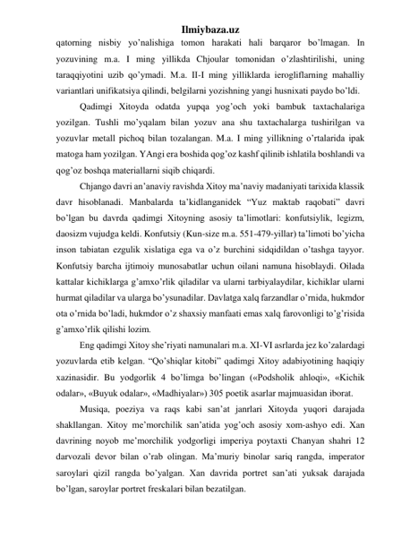 Ilmiybaza.uz 
qatorning nisbiy yo’nalishiga tomon harakati hali barqaror bo’lmagan. In 
yozuvining m.a. I ming yillikda Chjoular tomonidan o’zlashtirilishi, uning 
taraqqiyotini uzib qo’ymadi. M.a. II-I ming yilliklarda ierogliflarning mahalliy 
variantlari unifikatsiya qilindi, belgilarni yozishning yangi husnixati paydo bo’ldi.  
Qadimgi Xitoyda odatda yupqa yog’och yoki bambuk taxtachalariga 
yozilgan. Tushli mo’yqalam bilan yozuv ana shu taxtachalarga tushirilgan va 
yozuvlar metall pichoq bilan tozalangan. M.a. I ming yillikning o’rtalarida ipak 
matoga ham yozilgan. YAngi era boshida qog’oz kashf qilinib ishlatila boshlandi va 
qog’oz boshqa materiallarni siqib chiqardi.  
Chjango davri an’anaviy ravishda Xitoy ma’naviy madaniyati tarixida klassik 
davr hisoblanadi. Manbalarda ta’kidlanganidek “Yuz maktab raqobati” davri 
bo’lgan bu davrda qadimgi Xitoyning asosiy ta’limotlari: konfutsiylik, legizm, 
daosizm vujudga keldi. Konfutsiy (Kun-size m.a. 551-479-yillar) ta’limoti bo’yicha 
inson tabiatan ezgulik xislatiga ega va o’z burchini sidqidildan o’tashga tayyor. 
Konfutsiy barcha ijtimoiy munosabatlar uchun oilani namuna hisoblaydi. Oilada 
kattalar kichiklarga g’amxo’rlik qiladilar va ularni tarbiyalaydilar, kichiklar ularni 
hurmat qiladilar va ularga bo’ysunadilar. Davlatga xalq farzandlar o’rnida, hukmdor 
ota o’rnida bo’ladi, hukmdor o’z shaxsiy manfaati emas xalq farovonligi to’g’risida 
g’amxo’rlik qilishi lozim.  
 
Eng qadimgi Xitoy she’riyati namunalari m.a. XI-VI asrlarda jez ko’zalardagi 
yozuvlarda etib kelgan. “Qo’shiqlar kitobi” qadimgi Xitoy adabiyotining haqiqiy 
xazinasidir. Bu yodgorlik 4 bo’limga bo’lingan («Podsholik ahloqi», «Kichik 
odalar», «Buyuk odalar», «Madhiyalar») 305 poetik asarlar majmuasidan iborat.  
Musiqa, poeziya va raqs kabi san’at janrlari Xitoyda yuqori darajada 
shakllangan. Xitoy me’morchilik san’atida yog’och asosiy xom-ashyo edi. Xan 
davrining noyob me’morchilik yodgorligi imperiya poytaxti Chanyan shahri 12 
darvozali devor bilan o’rab olingan. Ma’muriy binolar sariq rangda, imperator 
saroylari qizil rangda bo’yalgan. Xan davrida portret san’ati yuksak darajada 
bo’lgan, saroylar portret freskalari bilan bezatilgan.  
