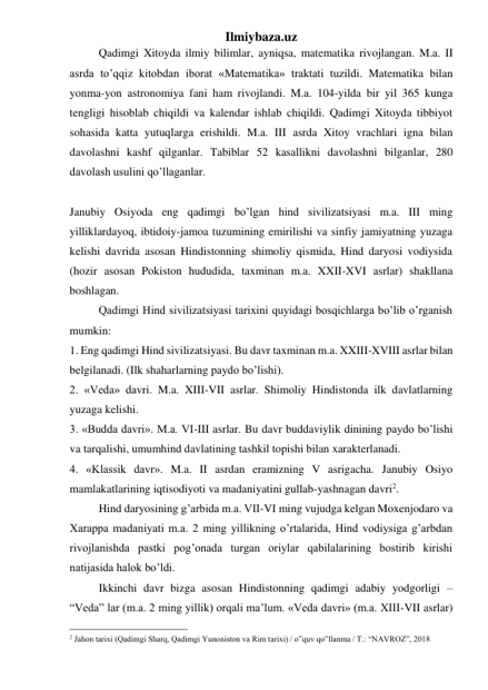 Ilmiybaza.uz 
 
Qadimgi Xitoyda ilmiy bilimlar, ayniqsa, matematika rivojlangan. M.a. II 
asrda to’qqiz kitobdan iborat «Matematika» traktati tuzildi. Matematika bilan 
yonma-yon astronomiya fani ham rivojlandi. M.a. 104-yilda bir yil 365 kunga 
tengligi hisoblab chiqildi va kalendar ishlab chiqildi. Qadimgi Xitoyda tibbiyot 
sohasida katta yutuqlarga erishildi. M.a. III asrda Xitoy vrachlari igna bilan 
davolashni kashf qilganlar. Tabiblar 52 kasallikni davolashni bilganlar, 280 
davolash usulini qo’llaganlar.   
  
  
Janubiy Osiyoda eng qadimgi bo’lgan hind sivilizatsiyasi m.a. III ming 
yilliklardayoq, ibtidoiy-jamoa tuzumining emirilishi va sinfiy jamiyatning yuzaga 
kelishi davrida asosan Hindistonning shimoliy qismida, Hind daryosi vodiysida 
(hozir asosan Pokiston hududida, taxminan m.a. XXII-XVI asrlar) shakllana 
boshlagan.  
Qadimgi Hind sivilizatsiyasi tarixini quyidagi bosqichlarga bo’lib o’rganish 
mumkin: 
1. Eng qadimgi Hind sivilizatsiyasi. Bu davr taxminan m.a. XXIII-XVIII asrlar bilan 
belgilanadi. (Ilk shaharlarning paydo bo’lishi). 
2. «Veda» davri. M.a. XIII-VII asrlar. Shimoliy Hindistonda ilk davlatlarning 
yuzaga kelishi.  
3. «Budda davri». M.a. VI-III asrlar. Bu davr buddaviylik dinining paydo bo’lishi 
va tarqalishi, umumhind davlatining tashkil topishi bilan xarakterlanadi. 
4. «Klassik davr». M.a. II asrdan eramizning V asrigacha. Janubiy Osiyo 
mamlakatlarining iqtisodiyoti va madaniyatini gullab-yashnagan davri2. 
Hind daryosining g’arbida m.a. VII-VI ming vujudga kelgan Moxenjodaro va 
Xarappa madaniyati m.a. 2 ming yillikning o’rtalarida, Hind vodiysiga g’arbdan 
rivojlanishda pastki pog’onada turgan oriylar qabilalarining bostirib kirishi 
natijasida halok bo’ldi.  
Ikkinchi davr bizga asosan Hindistonning qadimgi adabiy yodgorligi – 
“Veda” lar (m.a. 2 ming yillik) orqali ma’lum. «Veda davri» (m.a. XIII-VII asrlar) 
                                                 
2 Jahon tarixi (Qadimgi Sharq, Qadimgi Yunoniston va Rim tarixi) / o‟quv qo‟llanma / T.: “NAVROZ”, 2018 
