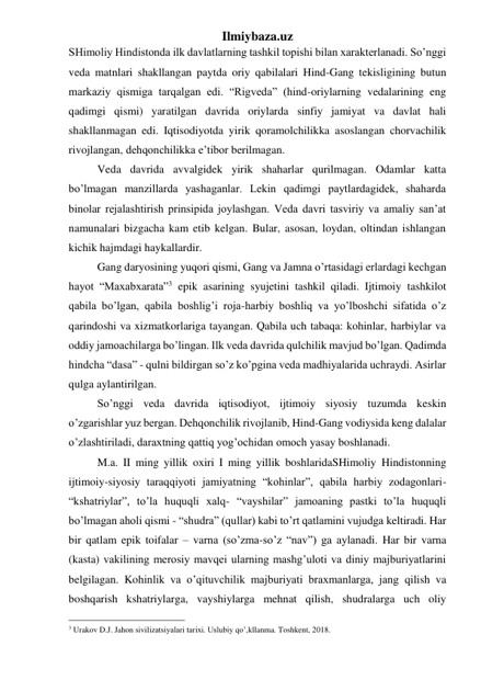 Ilmiybaza.uz 
SHimoliy Hindistonda ilk davlatlarning tashkil topishi bilan xarakterlanadi. So’nggi 
veda matnlari shakllangan paytda oriy qabilalari Hind-Gang tekisligining butun 
markaziy qismiga tarqalgan edi. “Rigveda” (hind-oriylarning vedalarining eng 
qadimgi qismi) yaratilgan davrida oriylarda sinfiy jamiyat va davlat hali 
shakllanmagan edi. Iqtisodiyotda yirik qoramolchilikka asoslangan chorvachilik 
rivojlangan, dehqonchilikka e’tibor berilmagan.  
Veda davrida avvalgidek yirik shaharlar qurilmagan. Odamlar katta 
bo’lmagan manzillarda yashaganlar. Lekin qadimgi paytlardagidek, shaharda 
binolar rejalashtirish prinsipida joylashgan. Veda davri tasviriy va amaliy san’at 
namunalari bizgacha kam etib kelgan. Bular, asosan, loydan, oltindan ishlangan 
kichik hajmdagi haykallardir. 
Gang daryosining yuqori qismi, Gang va Jamna o’rtasidagi erlardagi kechgan 
hayot “Maxabxarata”3 epik asarining syujetini tashkil qiladi. Ijtimoiy tashkilot 
qabila bo’lgan, qabila boshlig’i roja-harbiy boshliq va yo’lboshchi sifatida o’z 
qarindoshi va xizmatkorlariga tayangan. Qabila uch tabaqa: kohinlar, harbiylar va 
oddiy jamoachilarga bo’lingan. Ilk veda davrida qulchilik mavjud bo’lgan. Qadimda 
hindcha “dasa” - qulni bildirgan so’z ko’pgina veda madhiyalarida uchraydi. Asirlar 
qulga aylantirilgan.  
So’nggi veda davrida iqtisodiyot, ijtimoiy siyosiy tuzumda keskin 
o’zgarishlar yuz bergan. Dehqonchilik rivojlanib, Hind-Gang vodiysida keng dalalar 
o’zlashtiriladi, daraxtning qattiq yog’ochidan omoch yasay boshlanadi.  
M.a. II ming yillik oxiri I ming yillik boshlaridaSHimoliy Hindistonning 
ijtimoiy-siyosiy taraqqiyoti jamiyatning “kohinlar”, qabila harbiy zodagonlari-
“kshatriylar”, to’la huquqli xalq- “vayshilar” jamoaning pastki to’la huquqli 
bo’lmagan aholi qismi - “shudra” (qullar) kabi to’rt qatlamini vujudga keltiradi. Har 
bir qatlam epik toifalar – varna (so’zma-so’z “nav”) ga aylanadi. Har bir varna 
(kasta) vakilining merosiy mavqei ularning mashg’uloti va diniy majburiyatlarini 
belgilagan. Kohinlik va o’qituvchilik majburiyati braxmanlarga, jang qilish va 
boshqarish kshatriylarga, vayshiylarga mehnat qilish, shudralarga uch oliy 
                                                 
3 Urakov D.J. Jahon sivilizatsiyalari tarixi. Uslubiy qo’,kllanma. Toshkent, 2018. 
