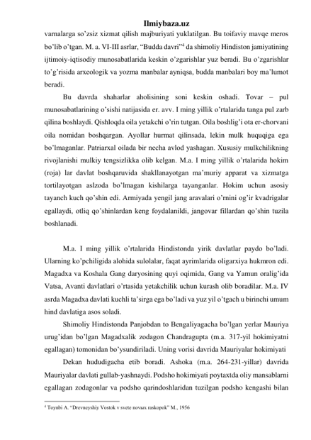 Ilmiybaza.uz 
varnalarga so’zsiz xizmat qilish majburiyati yuklatilgan. Bu toifaviy mavqe meros 
bo’lib o’tgan. M. a. VI-III asrlar, “Budda davri”4 da shimoliy Hindiston jamiyatining 
ijtimoiy-iqtisodiy munosabatlarida keskin o’zgarishlar yuz beradi. Bu o’zgarishlar 
to’g’risida arxeologik va yozma manbalar ayniqsa, budda manbalari boy ma’lumot 
beradi.  
Bu davrda shaharlar aholisining soni keskin oshadi. Tovar – pul 
munosabatlarining o’sishi natijasida er. avv. I ming yillik o’rtalarida tanga pul zarb 
qilina boshlaydi. Qishloqda oila yetakchi o’rin tutgan. Oila boshlig’i ota er-chorvani 
oila nomidan boshqargan. Ayollar hurmat qilinsada, lekin mulk huquqiga ega 
bo’lmaganlar. Patriarxal oilada bir necha avlod yashagan. Xususiy mulkchilikning 
rivojlanishi mulkiy tengsizlikka olib kelgan. M.a. I ming yillik o’rtalarida hokim 
(roja) lar davlat boshqaruvida shakllanayotgan ma’muriy apparat va xizmatga 
tortilayotgan aslzoda bo’lmagan kishilarga tayanganlar. Hokim uchun asosiy 
tayanch kuch qo’shin edi. Armiyada yengil jang aravalari o’rnini og’ir kvadrigalar 
egallaydi, otliq qo’shinlardan keng foydalanildi, jangovar fillardan qo’shin tuzila 
boshlanadi.  
 
M.a. I ming yillik o’rtalarida Hindistonda yirik davlatlar paydo bo’ladi. 
Ularning ko’pchiligida alohida sulolalar, faqat ayrimlarida oligarxiya hukmron edi. 
Magadxa va Koshala Gang daryosining quyi oqimida, Gang va Yamun oralig’ida 
Vatsa, Avanti davlatlari o’rtasida yetakchilik uchun kurash olib boradilar. M.a. IV 
asrda Magadxa davlati kuchli ta’sirga ega bo’ladi va yuz yil o’tgach u birinchi umum 
hind davlatiga asos soladi. 
Shimoliy Hindistonda Panjobdan to Bengaliyagacha bo’lgan yerlar Mauriya 
urug’idan bo’lgan Magadxalik zodagon Chandragupta (m.a. 317-yil hokimiyatni 
egallagan) tomonidan bo’ysundiriladi. Uning vorisi davrida Mauriyalar hokimiyati  
Dekan hududigacha etib boradi. Ashoka (m.a. 264-231-yillar) davrida 
Mauriyalar davlati gullab-yashnaydi. Podsho hokimiyati poytaxtda oliy mansablarni 
egallagan zodagonlar va podsho qarindoshlaridan tuzilgan podsho kengashi bilan 
                                                 
4 Toynbi A. “Drevneyshiy Vostok v svete novыx raskopok” M., 1956 
