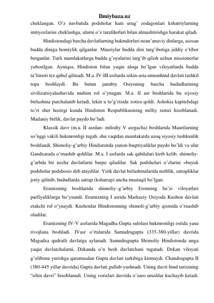 Ilmiybaza.uz 
cheklangan. O’z navbatida podsholar ham urug’ zodagonlari kshatriylarning 
imtiyozlarini cheklashga, ularni o’z tarafdorlari bilan almashtirishga harakat qiladi.  
Hindistondagi barcha davlatlarning hukmdorlari noan’anaviy dinlarga, asosan 
budda diniga homiylik qilganlar. Mauriylar budda dini targ’ibotiga jiddiy e’tibor 
berganlar. Turli mamlakatlarga budda g’oyalarini targ’ib qilish uchun missionerlar 
yuborilgan. Ayniqsa, Hindiston bilan yaqin aloqa bo’lgan viloyatlarda budda 
ta’limoti tez qabul qilinadi. M.a. IV-III asrlarda sekin-asta umumhind davlati tashkil 
topa 
boshlaydi. 
Bu 
butun 
janubiy 
Osiyoning 
barcha 
hududlarining 
sivilizatsiyalashuvida muhim rol o’ynagan. M.a. II asr boshlarida bu siyosiy 
birlashma parchalanib ketadi, lekin u to’g’risida xotira qoldi. Ashokia kapitelidagi 
to’rt sher hozirgi kunda Hindiston Respublikasining milliy ramzi hisoblanadi. 
Madaniy birlik, davlat paydo bo’ladi.  
Klassik davr (m.a. II asrdan- milodiy V asrgacha) boshlarida Maurilarning 
so’nggi vakili hukmronligi tugab, shu vaqtdan mamlakatda uzoq siyosiy tushkunlik 
boshlandi. Shimoliy-g’arbiy Hindistonda yunon-baqtriyaliklar paydo bo’ldi va ular 
Gandxarada o’rnashib qoldilar. M.a. I asrlarda sak qabilalari kirib kelib, shimoliy-
g’arbda bir necha davlatlarni barpo qiladilar. Sak podsholari o’zlarini «buyuk 
podsholar podshosi» deb ataydilar. Yirik davlat birlashmalarida noiblik, satrapliklar 
joriy qilinib, hududlarda satrap (kshatrap) ancha mustaqil bo’lgan.  
Eramizning 
boshlarida 
shimoliy–g’arbiy 
Eronning 
ba’zi 
viloyatlari 
parfiyaliklarga bo’ysundi. Eramizning I asrida Markaziy Osiyoda Kushon davlati 
etakchi rol o’ynaydi. Kushonlar Hindistonning shimoli-g’arbiy qismida o’rnashib 
oladilar.  
Eramizning IV-V asrlarida Magadha Gupta sulolasi hukmronligi ostida yana 
rivojlana boshladi. IVasr o’rtalarida Samudragupta (335-380-yillar) davrida 
Magadxa qudratli davlatga aylanadi. Samudragupta Shimoliy Hindistonda unga 
yaqin davlatchalarni, Dekanda o’n besh davlatchani tugatadi. Dekan viloyati 
g’olibona yurishga qaramasdan Gupta davlati tarkibiga kirmaydi. Chandragupta II 
(380-445 yillar davrida) Gupta davlati gullab-yashnadi. Uning davri hind tarixining 
“oltin davri” hisoblanadi. Uning vorislari davrida o’zaro urushlar kuchayib ketadi. 
