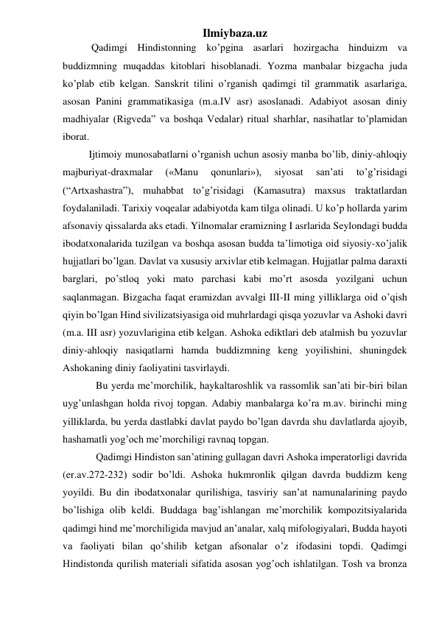 Ilmiybaza.uz 
 
 Qadimgi Hindistonning ko’pgina asarlari hozirgacha hinduizm va 
buddizmning muqaddas kitoblari hisoblanadi. Yozma manbalar bizgacha juda 
ko’plab etib kelgan. Sanskrit tilini o’rganish qadimgi til grammatik asarlariga, 
asosan Panini grammatikasiga (m.a.IV asr) asoslanadi. Adabiyot asosan diniy 
madhiyalar (Rigveda” va boshqa Vedalar) ritual sharhlar, nasihatlar to’plamidan 
iborat.  
Ijtimoiy munosabatlarni o’rganish uchun asosiy manba bo’lib, diniy-ahloqiy 
majburiyat-draxmalar 
(«Manu 
qonunlari»), 
siyosat 
san’ati 
to’g’risidagi 
(“Artxashastra”), muhabbat to’g’risidagi (Kamasutra) maxsus traktatlardan 
foydalaniladi. Tarixiy voqealar adabiyotda kam tilga olinadi. U ko’p hollarda yarim 
afsonaviy qissalarda aks etadi. Yilnomalar eramizning I asrlarida Seylondagi budda 
ibodatxonalarida tuzilgan va boshqa asosan budda ta’limotiga oid siyosiy-xo’jalik 
hujjatlari bo’lgan. Davlat va xususiy arxivlar etib kelmagan. Hujjatlar palma daraxti 
barglari, po’stloq yoki mato parchasi kabi mo’rt asosda yozilgani uchun 
saqlanmagan. Bizgacha faqat eramizdan avvalgi III-II ming yilliklarga oid o’qish 
qiyin bo’lgan Hind sivilizatsiyasiga oid muhrlardagi qisqa yozuvlar va Ashoki davri 
(m.a. III asr) yozuvlarigina etib kelgan. Ashoka ediktlari deb atalmish bu yozuvlar 
diniy-ahloqiy nasiqatlarni hamda buddizmning keng yoyilishini, shuningdek 
Ashokaning diniy faoliyatini tasvirlaydi.  
Bu yerda me’morchilik, haykaltaroshlik va rassomlik san’ati bir-biri bilan 
uyg’unlashgan holda rivoj topgan. Adabiy manbalarga ko’ra m.av. birinchi ming 
yilliklarda, bu yerda dastlabki davlat paydo bo’lgan davrda shu davlatlarda ajoyib, 
hashamatli yog’och me’morchiligi ravnaq topgan.  
Qadimgi Hindiston san’atining gullagan davri Ashoka imperatorligi davrida 
(er.av.272-232) sodir bo’ldi. Ashoka hukmronlik qilgan davrda buddizm keng 
yoyildi. Bu din ibodatxonalar qurilishiga, tasviriy san’at namunalarining paydo 
bo’lishiga olib keldi. Buddaga bag’ishlangan me’morchilik kompozitsiyalarida 
qadimgi hind me’morchiligida mavjud an’analar, xalq mifologiyalari, Budda hayoti 
va faoliyati bilan qo’shilib ketgan afsonalar o’z ifodasini topdi. Qadimgi 
Hindistonda qurilish materiali sifatida asosan yog’och ishlatilgan. Tosh va bronza 
