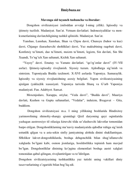 Ilmiybaza.uz 
 
Mavzuga oid tayanch tushuncha va iboralar: 
 
Dongshon sivilizatsiyasi (miloddan avvalgi I-ming yillik). Iqtisodiy va 
ijtimoiy tuzilish. Madaniyat. San’at. Vetnam davlatlari. Indoneziyaliklar va mon-
kxmerlarining davlatchiligining tashkil qilinishi. Madaniyat. San’at. 
 
Yanshao, Lunshan, Xunshan, Shan va Chjou davri, Chunsyu (bahor va kuz) 
davri, Chjango (kurashuvchi shohliklar) davri, Yuz maktabining raqobati davri, 
Konfutsiy ta’limoti, dao ta’limoti, moizm ta’limoti, legizm, Sin davlati, Sin Shi 
Xuandi, To’ng’ich Xan saltanati, Kichik Xan saltanati.  
 
“Yayoy” davri. Ematay va Yamato davlatlari. “qo’rg’onlar davri” (IV-VII 
asrlar). Ijtimoiy-iqtisodiy rivojlanish. Siyosiy tuzum. Ajdodlarga sig’inish va 
sintoizm. Yaponiyada Budda taъlimoti. X-XVI asrlarda Yaponiya. Samuraylik. 
Iqtisodiy va siyosiy rivojlanishning asosiy belgilari. Yapon sivilizatsiyasining 
ajralgan (yakka)lik xususiyati. Yaponiya tarixida Sharq va G’arb Yaponiya 
madaniyati. Fan. Adabiyot. Sanъat. 
 
 
Moxenjodaro, Xarappa, oriylar, “Veda davri”, “Budda davri”, Mauriya 
davlati, Kushon va Gupta saltanatlari, “Vedalar”, induizm, Bxagavat – Gita, 
buddizm. 
 
 Dongshon sivilizatsiyasi m.a. I ming yillikning boshlarida Hindixitoy 
yarimorolining shimoliy-sharqiy qismidagi Qizil daryoning quyi oqimlarida 
yashagan austroosiyo til oilasiga kiruvchi tilda so’zlashuvchi lakvetlar tomonidan 
barpo etilgan. Dongshonliklarning ma’naviy madaniyatida ajdodlar ruhiga sig’inish 
ustunlik qilgan va u asta-sekin sinfiy jamiyatning alohida dinini shakllantirgan. 
SHolikor lakvet-dongoshliklarda, boshqa dehqonchilik bilan shug’ullanuvchi 
xalqlarda bo’lgani kabi, osmon jismlariga, hosildorlikka topinish ham mavjud 
bo’lgan. Dongshonliklar dinining ko’pgina elementlari boshqa austri xalqlari 
tomonidan qabul qilingan, rivojlantirilgan va to’ldirilgan.  
Dongshon sivilizatsiyasining tushkunlikka yuz tutishi uning vakillari diniy 
tasavvurlarining o’zgarishi bilan bog’liq edi.  
