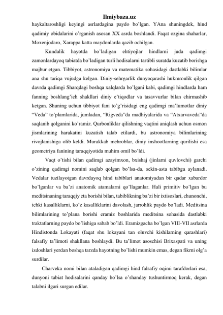 Ilmiybaza.uz 
haykaltaroshligi keyingi asrlardagina paydo bo’lgan. YAna shuningdek, hind 
qadimiy obidalarini o’rganish asosan XX asrda boshlandi. Faqat ozgina shaharlar, 
Moxenjodaro, Xarappa katta maydonlarda qazib ochilgan. 
Kundalik 
hayotda 
bo’ladigan 
ehtiyojlar 
hindlarni 
juda 
qadimgi 
zamonlardayoq tabiatda bo’ladigan turli hodisalarni tartibli suratda kuzatib borishga 
majbur etgan. Tibbiyot, astronomiya va matematika sohasidagi dastlabki bilimlar 
ana shu tariqa vujudga kelgan. Diniy-sehrgarlik dunyoqarashi hukmronlik qilgan 
davrda qadimgi Sharqdagi boshqa xalqlarda bo’lgani kabi, qadimgi hindlarda ham 
fanning boshlang’ich shakllari diniy e’tiqodlar va tasavvurlar bilan chirmashib 
ketgan. Shuning uchun tibbiyot fani to’g’risidagi eng qadimgi ma’lumotlar diniy 
“Veda” to’plamlarida, jumladan, “Rigveda”da madhiyalarida va “Atxarvaveda”da 
saqlanib qolganini ko’ramiz. Qurbonliklar qilishning vaqtini aniqlash uchun osmon 
jismlarining harakatini kuzatish talab etilardi, bu astronomiya bilimlarining 
rivojlanishiga olib keldi. Murakkab mehroblar, diniy inshootlarning qurilishi esa 
geometriya fanining taraqqiyotida muhim omil bo’ldi.  
Vaqt o’tishi bilan qadimgi azayimxon, bxishaj (jinlarni quvlovchi) garchi 
o’zining qadimgi nomini saqlab qolgan bo’lsa-da, sekin-asta tabibga aylanadi. 
Vedalar tuzilayotgan davrdayoq hind tabiblari anatomiyadan bir qadar xabardor 
bo’lganlar va ba’zi anatomik atamalarni qo’llaganlar. Hali primitiv bo’lgan bu 
meditsinaning taraqqiy eta borishi bilan, tabiblikning ba’zi bir ixtisoslari, chunonchi, 
ichki kasalliklarni, ko’z kasalliklarini davolash, jarrohlik paydo bo’ladi. Meditsina 
bilimlarining to’plana borishi eramiz boshlarida meditsina sohasida dastlabki 
traktatlarning paydo bo’lishiga sabab bo’ldi. Eramizgacha bo’lgan VIII-VII asrlarda 
Hindistonda Lokayati (faqat shu lokayani tan oluvchi kishilarning qarashlari) 
falsafiy ta’limoti shakllana boshlaydi. Bu ta’limot asoschisi Brixaspati va uning 
izdoshlari yerdan boshqa tarzda hayotning bo’lishi mumkin emas, degan fikrni olg’a 
surdilar. 
Charveka nomi bilan ataladigan qadimgi hind falsafiy oqimi tarafdorlari esa, 
dunyoni tabiat hodisalarini qanday bo’lsa o’shanday tushuntirmoq kerak, degan 
talabni ilgari surgan edilar.  
