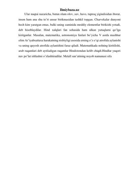 Ilmiybaza.uz 
Ular nuqtai nazaricha, butun olam olov, suv, havo, tuproq yigindisidan iborat, 
inson ham ana shu to’rt unsur birikmasidan tashkil topgan. Charvekalar dunyoni 
hech kim yaratgan emas, balki uning zaminida moddiy elementlar birikishi yotadi, 
deb hisoblaydilar. Hind xalqlari fan sohasida ham ulkan yutuqlarni qo’lga 
kiritganlar. Masalan, matematika, astronomiya fanlari bo’yicha V asrda mashhur 
olim Ar’iyabxattaxa harakatning nisbiyligi asosida erning o’z o’qi atrofida aylanishi 
va uning quyosh atrofida aylanishini faraz qiladi. Matematikada nolning kiritilishi, 
arab raqamlari deb aytiladigan raqamlar Hindistondan kelib chiqdi.Hindlar yuqori 
nav po’lat ishlashni o’zlashtiradilar. Metall san’atining noyob namunasi sifa  
 
 
