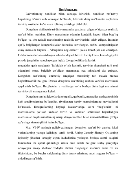 Ilmiybaza.uz 
 
Lakvetlarning xanliklar bilan aloqaga kirishishi xanliklar ma’naviy 
hayotining ta’sirini olib kelmagan bo’lsa-da, bilvosita diniy ma’lumotni saqlashda 
tasviriy vositadan ko’ra matn rolining oshishiga olib keldi.  
 
Dongshon sivilizatsiyasi diniy maqsadlarga xizmat qilgan o’ziga xos realistik 
san’ati bilan mashhur. Diniy marosimlar odamlar kundalik hayoti bilan bog’liq 
bo’lgan va shu tufayli marosimning realistik tasvirlanishi talab etilgan. Insonlar 
qat’iy belgilangan kompozitsiyalar doirasida tasvirlangan, ushbu kompozitsiyalar 
diniy marosim buyumi – “dongshon nog’oralari” (kesik konuC)da aks ettirilgan. 
Ushbu konuslarda tasvirlangan sahnalar deyarli bir xil: harbiy kema, kemadagi yoki 
piyoda jangchilar va uchayotgan laylak (dongshonliklarda laylak  
muqaddas qush sanalgan). Ta’kidlab o’tish lozimki, tasvirlar shunchaki turli real 
odamlarni emas, belgilab qo’yilgan mazmunga ega sahnalarni aks ettirgan. 
Dongshon san’atining ommaviy tarqalgan marosimiy turi mayda bronza 
haykaltaroshlik bo’lgan. Demak dongshon san’atining muhim vazifasi marosimni 
qayd etish bo’lgan. Bu jihatdan u vazifasiga ko’ra boshqa dinlardagi marosimni 
tasvirlovchi matnga mos keladi.  
 
Dongshon san’ati lakvetlarda sehrgalik, qurbonlik, muqaddas qushga topinish 
kabi amaliyotlarning bo’lganligi, rivojlangan harbiy marosimlarning mavjudligini 
ko’rsatadi. 
Etnograflarning 
keyingi 
kuzatuvlariga 
ko’ra 
“nog’oralar” 
ni 
marosimlarda qo’llash xudolar tasviri va kohinlar ishtirokisiz bajariladigan 
marosimlar orqali insonlarning narigi dunyo kuchlari bilan munosabatlarini yo’lga 
qo’yishga xizmat qilishi lozim bo’lgan.  
 
M.a. VI-IV asrlarda gullab-yashnagan dongshon san’ati bir qancha lokal 
variantlarning yuzaga kelishiga turtki berdi. Uning Janubiy-Sharqiy Osiyoning 
iqtisodiy jihatdan taraqqiy etgan hududlarida yashagan boshqa austri xalqlari 
tomonidan tez qabul qilinishiga ikkita omil sabab bo’lgan: sinfiy jamiyatga 
o’tayotgan asosiy sholikor vodiylar aholisi rivojlangan mafkura zarur edi va 
ikkinchidan, bu barcha xalqlarning diniy tasavvurlarining asosi yagona bo’lgan – 
ajdodlarga sig’inish.  
