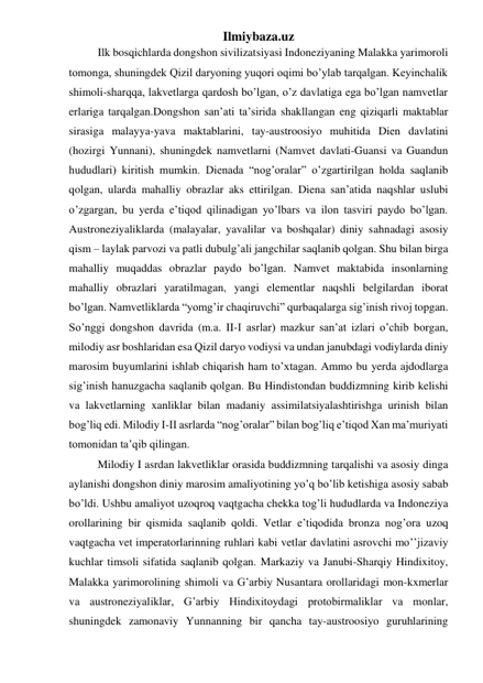 Ilmiybaza.uz 
 
Ilk bosqichlarda dongshon sivilizatsiyasi Indoneziyaning Malakka yarimoroli 
tomonga, shuningdek Qizil daryoning yuqori oqimi bo’ylab tarqalgan. Keyinchalik 
shimoli-sharqqa, lakvetlarga qardosh bo’lgan, o’z davlatiga ega bo’lgan namvetlar 
erlariga tarqalgan.Dongshon san’ati ta’sirida shakllangan eng qiziqarli maktablar 
sirasiga malayya-yava maktablarini, tay-austroosiyo muhitida Dien davlatini 
(hozirgi Yunnani), shuningdek namvetlarni (Namvet davlati-Guansi va Guandun 
hududlari) kiritish mumkin. Dienada “nog’oralar” o’zgartirilgan holda saqlanib 
qolgan, ularda mahalliy obrazlar aks ettirilgan. Diena san’atida naqshlar uslubi 
o’zgargan, bu yerda e’tiqod qilinadigan yo’lbars va ilon tasviri paydo bo’lgan. 
Austroneziyaliklarda (malayalar, yavalilar va boshqalar) diniy sahnadagi asosiy 
qism – laylak parvozi va patli dubulg’ali jangchilar saqlanib qolgan. Shu bilan birga 
mahalliy muqaddas obrazlar paydo bo’lgan. Namvet maktabida insonlarning 
mahalliy obrazlari yaratilmagan, yangi elementlar naqshli belgilardan iborat 
bo’lgan. Namvetliklarda “yomg’ir chaqiruvchi” qurbaqalarga sig’inish rivoj topgan. 
So’nggi dongshon davrida (m.a. II-I asrlar) mazkur san’at izlari o’chib borgan, 
milodiy asr boshlaridan esa Qizil daryo vodiysi va undan janubdagi vodiylarda diniy 
marosim buyumlarini ishlab chiqarish ham to’xtagan. Ammo bu yerda ajdodlarga 
sig’inish hanuzgacha saqlanib qolgan. Bu Hindistondan buddizmning kirib kelishi 
va lakvetlarning xanliklar bilan madaniy assimilatsiyalashtirishga urinish bilan 
bog’liq edi. Milodiy I-II asrlarda “nog’oralar” bilan bog’liq e’tiqod Xan ma’muriyati 
tomonidan ta’qib qilingan.  
 
Milodiy I asrdan lakvetliklar orasida buddizmning tarqalishi va asosiy dinga 
aylanishi dongshon diniy marosim amaliyotining yo’q bo’lib ketishiga asosiy sabab 
bo’ldi. Ushbu amaliyot uzoqroq vaqtgacha chekka tog’li hududlarda va Indoneziya 
orollarining bir qismida saqlanib qoldi. Vetlar e’tiqodida bronza nog’ora uzoq 
vaqtgacha vet imperatorlarinning ruhlari kabi vetlar davlatini asrovchi mo’’jizaviy 
kuchlar timsoli sifatida saqlanib qolgan. Markaziy va Janubi-Sharqiy Hindixitoy, 
Malakka yarimorolining shimoli va G’arbiy Nusantara orollaridagi mon-kxmerlar 
va austroneziyaliklar, G’arbiy Hindixitoydagi protobirmaliklar va monlar, 
shuningdek zamonaviy Yunnanning bir qancha tay-austroosiyo guruhlarining 
