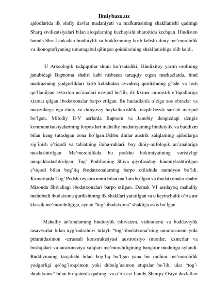 Ilmiybaza.uz 
ajdodlarida ilk sinfiy davlat madaniyati va mafkurasining shakllanishi qadimgi 
Sharq sivilizatsiyalari bilan aloqalarning kuchayishi sharoitida kechgan. Hindiston 
hamda Shri-Lankadan hinduiylik va buddizmning kirib kelishi diniy me’morchilik 
va ikonografiyaning umumqabul qilingan qoidalarining shakllanishiga olib keldi. 
 
 
 
 U Arxeologik tadqiqotlar shuni ko’rsatadiki, Hindixitoy yarim orolining 
janubidagi Bapnoma shahri kabi nisbatan taraqqiy etgan markazlarda, hind 
markazining yodgorliklari kirib kelishidan avvalroq qurilishning g’isht va tosh 
qo’llanilgan avtoxton an’analari mavjud bo’lib, ilk kxmer animistik e’tiqodlariga 
xizmat qilgan ibodatxonalar barpo etilgan. Bu hududlarda o’ziga xos obrazlar va 
mavzularga ega diniy va dunyoviy haykaltaroshlik, naqsh-bezak san’ati mavjud 
bo’lgan. Milodiy II-V asrlarda Bapnom va Janubiy dengizdagi dengiz 
kommunikatsiyalarining forpostlari mahalliy madaniyatning hinduiylik va buddizm 
bilan keng tutashgan zona bo’lgan.Ushbu dinlar austrik xalqlarning ajdodlarga 
sig’inish e’tiqodi va tabiatning iloha-ruhlari, boy diniy-mifologik an’analariga 
moslashtirilgan. 
Me’morchilikda 
bu 
podsho 
hokimiyatining 
vorisiyligi 
muqaddaslashtirilgan, Tog’ Podshoning Shiva qiyofasidagi hinduiylashtirilgan 
e’tiqodi bilan bog’liq ibodatxonalarning barpo etilishida namoyon bo’ldi. 
Kxmerlarda Tog’ Podsho eysora nomi bilan ma’lum bo’lgan va ibodatxonalar shahri 
Misonda Shivalingi ibodatxonalari barpo etilgan. Demak VI asrdayoq mahalliy 
mahobatli ibodatxona qurilishining ilk shakllari yaratilgan va u keyinchalik o’rta asr 
klassik me’morchiligiga, aynan “tog’-ibodatxona” shakliga asos bo’lgan.  
 
 
 
Mahalliy an’analarning hinduiylik (shivaizm, vishnuizm) va buddaviylik 
tasavvurlar bilan uyg’unlashuvi tufayli “tog’-ibodatxona”ning minorasimon yoki 
piramidasimon -terassali konstruktsiyasi austroosiyo (monlar, kxmerlar va 
boshqalar) va austroneziya xalqlari me’morchiligining barqaror modeliga aylandi. 
Buddizmning tarqalishi bilan bog’liq bo’lgan yana bir muhim me’morchilik 
yodgorligi qo’ng’iroqsimon yoki dubulg’asimon stupalar bo’lib, ular “tog’-
ibodatxona” bilan bir qatorda qadimgi va o’rta asr Janubi-Sharqiy Osiyo davlatlari 
