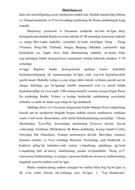 Ilmiybaza.uz 
diniy me’morchiligining asosiy tuzilmasini tashkil etdi. Dastlab stupalar Quyi Birma 
va Tailand monlarida va O’rta Iravaddagi pyularning ilk Birma podsholigida keng 
tarqaldi.  
 
Hindixitoy yarimoroli va Nusantara orollarida ma’lum bo’lgan diniy 
ikonografiyada dastlab Budda tasvirlari milodiy II- III asrlardagi Amavarati maktabi 
va uning Shri-Lanka mahalliy variantlari ta’sirida yaratilgan. Dong – Ziong 
(Vetnam), Pong-Tuk (Tailand), Sungey Budjang (Malakka yarimoroli) dagi 
haykallarni esa Gupta davri hind obrazlarining mahalliy an’analar bilan 
uyg’unlashgan budda ikonografiyasi namunalari sifatida baholash mumkin. V-VI 
asrlardagi  
so’nggi 
Bapnom 
budda 
ikonografisida 
qadimgi 
kxmer 
mahobatli 
haykaltaroshligining ilk namunalaridan bo’lgan yirik yog’och haykaltaroshlik 
ajralib turadi. Mahalliy toshga va yog’ochga ishlov berish va bronza quyish san’ati 
chuqur ildizlarga ega bo’lganligi sababli antrpomorf tosh va metall budda 
haykaltaroshligi tez rivoj topdi. VIII asrning birinchi yarmida yuzaga kelgan Pnom 
Da uslubidagi Budda, Vishnu va boshqa hinduiylik xudolarining tasvirlarida 
mahalliy va antik an’analar uyg’unligi ko’zga tashlanadi.  
 
Qadimgi dunyo va o’rta asrlar chegarasida Janubi-Sharqiy Osiyo xalqlarining 
klassik san’ati xarakterini belgilab bergan alohida siyosiy mafkuraviy omillarni 
sanab o’tish lozim. Birinchidan, yirik davlat birlashmalarining mavjudligi - Chenla 
(Kambudja), Tyao-Pray havzasidagi monlarning Dvaravat davlati, Iravad 
vodiysidagi Tarekkitar (Shrikshetra) ilk Birma podsholigi, hozirgi Janubi-G’arbiy 
Xitoydagi Dal (Nanchjao), Tyampa austroneziya davlati, Shrividjay (markazi 
Sumatra orolida) va Yava orolidagi Mataram. Navbatdagi omil hinduiylik va 
buddizm qobig’ida hukmdor-xudo rasmiy e’tiqodining, ajdodlarga sig’inish 
e’tiqodining turli an’anaviy shakllarining yanada rivojlanishidir. ”Keng yo’l” 
(maxayana) buddizmining va ayniqsa vajrayana buddizmi afsonaviy mafkurasining 
tarqalishi yana bir muhim omil bo’lgan.  
 
Badiiy madaniyatning muhim yutuqlari bu omillar bilan bog’liq bo’lgan va 
ilk o’rta asrlar klassik me’yorlariga asos bo’lgan. 1. “Tog’-Ibodatxona” 
