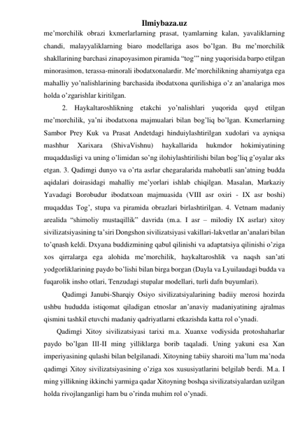 Ilmiybaza.uz 
me’morchilik obrazi kxmerlarlarning prasat, tyamlarning kalan, yavaliklarning 
chandi, malayyaliklarning biaro modellariga asos bo’lgan. Bu me’morchilik 
shakllarining barchasi zinapoyasimon piramida “tog’” ning yuqorisida barpo etilgan 
minorasimon, terassa-minorali ibodatxonalardir. Me’morchilikning ahamiyatga ega 
mahalliy yo’nalishlarining barchasida ibodatxona qurilishiga o’z an’analariga mos 
holda o’zgarishlar kiritilgan.  
 
2. Haykaltaroshlikning etakchi yo’nalishlari yuqorida qayd etilgan 
me’morchilik, ya’ni ibodatxona majmualari bilan bog’liq bo’lgan. Kxmerlarning 
Sambor Prey Kuk va Prasat Andetdagi hinduiylashtirilgan xudolari va ayniqsa 
mashhur 
Xarixara 
(ShivaVishnu) 
haykallarida 
hukmdor 
hokimiyatining 
muqaddasligi va uning o’limidan so’ng ilohiylashtirilishi bilan bog’liq g’oyalar aks 
etgan. 3. Qadimgi dunyo va o’rta asrlar chegaralarida mahobatli san’atning budda 
aqidalari doirasidagi mahalliy me’yorlari ishlab chiqilgan. Masalan, Markaziy 
Yavadagi Borobudur ibodatxoan majmuasida (VIII asr oxiri - IX asr boshi) 
muqaddas Tog’, stupa va piramida obrazlari birlashtirilgan. 4. Vetnam madaniy 
arealida “shimoliy mustaqillik” davrida (m.a. I asr – milodiy IX asrlar) xitoy 
sivilizatsiyasining ta’siri Dongshon sivilizatsiyasi vakillari-lakvetlar an’analari bilan 
to’qnash keldi. Dxyana buddizmining qabul qilinishi va adaptatsiya qilinishi o’ziga 
xos qirralarga ega alohida me’morchilik, haykaltaroshlik va naqsh san’ati 
yodgorliklarining paydo bo’lishi bilan birga borgan (Dayla va Lyuilaudagi budda va 
fuqarolik insho otlari, Tenzudagi stupalar modellari, turli dafn buyumlari). 
 
Qadimgi Janubi-Sharqiy Osiyo sivilizatsiyalarining badiiy merosi hozirda 
ushbu hududda istiqomat qiladigan etnoslar an’anaviy madaniyatining ajralmas 
qismini tashkil etuvchi madaniy qadriyatlarni etkazishda katta rol o’ynadi.  
 
 Qadimgi Xitoy sivilizatsiyasi tarixi m.a. Xuanxe vodiysida protoshaharlar 
paydo bo’lgan III-II ming yilliklarga borib taqaladi. Uning yakuni esa Xan 
imperiyasining qulashi bilan belgilanadi. Xitoyning tabiiy sharoiti ma’lum ma’noda 
qadimgi Xitoy sivilizatsiyasining o’ziga xos xususiyatlarini belgilab berdi. M.a. I 
ming yillikning ikkinchi yarmiga qadar Xitoyning boshqa sivilizatsiyalardan uzilgan 
holda rivojlanganligi ham bu o’rinda muhim rol o’ynadi.  
