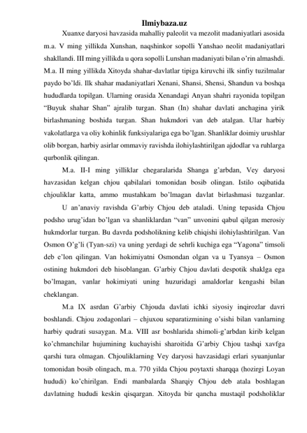 Ilmiybaza.uz 
 
Xuanxe daryosi havzasida mahalliy paleolit va mezolit madaniyatlari asosida 
m.a. V ming yillikda Xunshan, naqshinkor sopolli Yanshao neolit madaniyatlari 
shakllandi. III ming yillikda u qora sopolli Lunshan madaniyati bilan o’rin almashdi. 
M.a. II ming yillikda Xitoyda shahar-davlatlar tipiga kiruvchi ilk sinfiy tuzilmalar 
paydo bo’ldi. Ilk shahar madaniyatlari Xenani, Shansi, Shensi, Shandun va boshqa 
hududlarda topilgan. Ularning orasida Xenandagi Anyan shahri rayonida topilgan 
“Buyuk shahar Shan” ajralib turgan. Shan (In) shahar davlati anchagina yirik 
birlashmaning boshida turgan. Shan hukmdori van deb atalgan. Ular harbiy 
vakolatlarga va oliy kohinlik funksiyalariga ega bo’lgan. Shanliklar doimiy urushlar 
olib borgan, harbiy asirlar ommaviy ravishda ilohiylashtirilgan ajdodlar va ruhlarga 
qurbonlik qilingan. 
 
M.a. II-I ming yilliklar chegaralarida Shanga g’arbdan, Vey daryosi 
havzasidan kelgan chjou qabilalari tomonidan bosib olingan. Istilo oqibatida 
chjouliklar katta, ammo mustahkam bo’lmagan davlat birlashmasi tuzganlar. 
 
U an’anaviy ravishda G’arbiy Chjou deb ataladi. Uning tepasida Chjou 
podsho urug’idan bo’lgan va shanliklardan “van” unvonini qabul qilgan merosiy 
hukmdorlar turgan. Bu davrda podsholikning kelib chiqishi ilohiylashtirilgan. Van 
Osmon O’g’li (Tyan-szi) va uning yerdagi de sehrli kuchiga ega “Yagona” timsoli 
deb e’lon qilingan. Van hokimiyatni Osmondan olgan va u Tyansya – Osmon 
ostining hukmdori deb hisoblangan. G’arbiy Chjou davlati despotik shaklga ega 
bo’lmagan, vanlar hokimiyati uning huzuridagi amaldorlar kengashi bilan 
cheklangan.  
 
M.a IX asrdan G’arbiy Chjouda davlati ichki siyosiy inqirozlar davri 
boshlandi. Chjou zodagonlari – chjuxou separatizmining o’sishi bilan vanlarning 
harbiy qudrati susaygan. M.a. VIII asr boshlarida shimoli-g’arbdan kirib kelgan 
ko’chmanchilar hujumining kuchayishi sharoitida G’arbiy Chjou tashqi xavfga 
qarshi tura olmagan. Chjouliklarning Vey daryosi havzasidagi erlari syuanjunlar 
tomonidan bosib olingach, m.a. 770 yilda Chjou poytaxti sharqqa (hozirgi Loyan 
hududi) ko’chirilgan. Endi manbalarda Sharqiy Chjou deb atala boshlagan 
davlatning hududi keskin qisqargan. Xitoyda bir qancha mustaqil podsholiklar 
