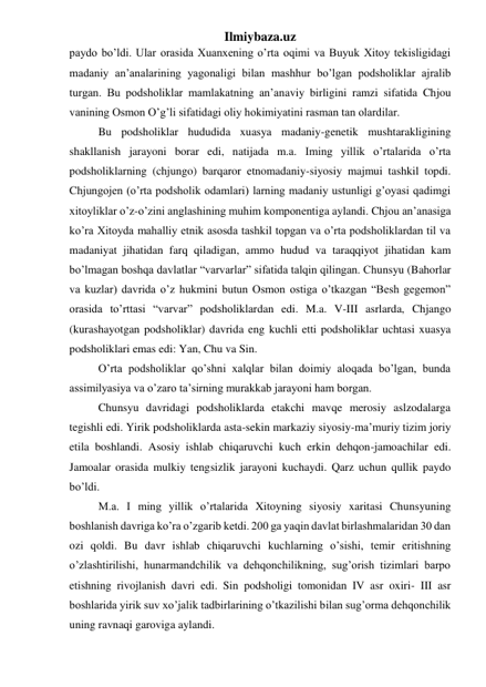 Ilmiybaza.uz 
paydo bo’ldi. Ular orasida Xuanxening o’rta oqimi va Buyuk Xitoy tekisligidagi 
madaniy an’analarining yagonaligi bilan mashhur bo’lgan podsholiklar ajralib 
turgan. Bu podsholiklar mamlakatning an’anaviy birligini ramzi sifatida Chjou 
vanining Osmon O’g’li sifatidagi oliy hokimiyatini rasman tan olardilar.  
 
Bu podsholiklar hududida xuasya madaniy-genetik mushtarakligining 
shakllanish jarayoni borar edi, natijada m.a. Iming yillik o’rtalarida o’rta 
podsholiklarning (chjungo) barqaror etnomadaniy-siyosiy majmui tashkil topdi. 
Chjungojen (o’rta podsholik odamlari) larning madaniy ustunligi g’oyasi qadimgi 
xitoyliklar o’z-o’zini anglashining muhim komponentiga aylandi. Chjou an’anasiga 
ko’ra Xitoyda mahalliy etnik asosda tashkil topgan va o’rta podsholiklardan til va 
madaniyat jihatidan farq qiladigan, ammo hudud va taraqqiyot jihatidan kam 
bo’lmagan boshqa davlatlar “varvarlar” sifatida talqin qilingan. Chunsyu (Bahorlar 
va kuzlar) davrida o’z hukmini butun Osmon ostiga o’tkazgan “Besh gegemon” 
orasida to’rttasi “varvar” podsholiklardan edi. M.a. V-III asrlarda, Chjango 
(kurashayotgan podsholiklar) davrida eng kuchli etti podsholiklar uchtasi xuasya 
podsholiklari emas edi: Yan, Chu va Sin.  
 
O’rta podsholiklar qo’shni xalqlar bilan doimiy aloqada bo’lgan, bunda 
assimilyasiya va o’zaro ta’sirning murakkab jarayoni ham borgan.  
 
Chunsyu davridagi podsholiklarda etakchi mavqe merosiy aslzodalarga 
tegishli edi. Yirik podsholiklarda asta-sekin markaziy siyosiy-ma’muriy tizim joriy 
etila boshlandi. Asosiy ishlab chiqaruvchi kuch erkin dehqon-jamoachilar edi. 
Jamoalar orasida mulkiy tengsizlik jarayoni kuchaydi. Qarz uchun qullik paydo 
bo’ldi.  
 
M.a. I ming yillik o’rtalarida Xitoyning siyosiy xaritasi Chunsyuning 
boshlanish davriga ko’ra o’zgarib ketdi. 200 ga yaqin davlat birlashmalaridan 30 dan 
ozi qoldi. Bu davr ishlab chiqaruvchi kuchlarning o’sishi, temir eritishning 
o’zlashtirilishi, hunarmandchilik va dehqonchilikning, sug’orish tizimlari barpo 
etishning rivojlanish davri edi. Sin podsholigi tomonidan IV asr oxiri- III asr 
boshlarida yirik suv xo’jalik tadbirlarining o’tkazilishi bilan sug’orma dehqonchilik 
uning ravnaqi garoviga aylandi.  
