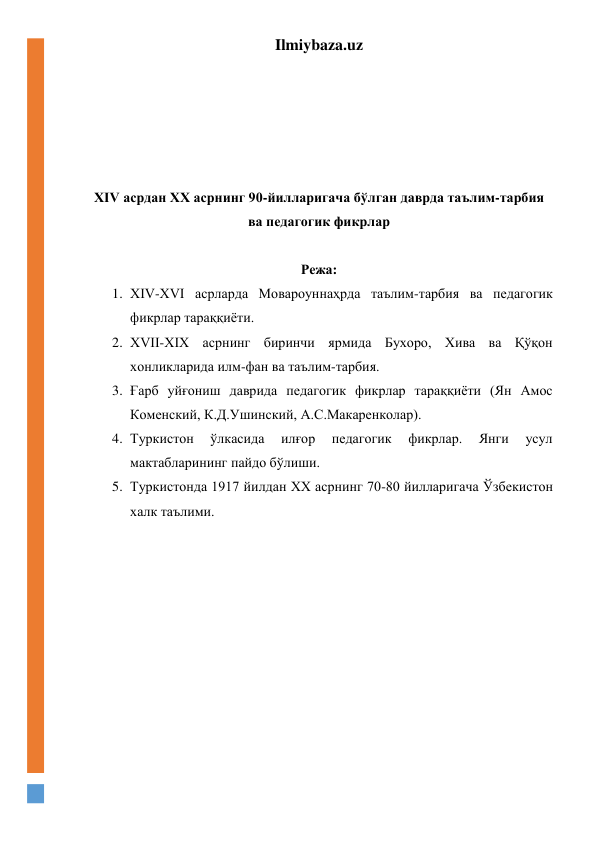 Ilmiybaza.uz 
 
 
 
 
 
 
XIV асрдан XX асрнинг 90-йилларигача бўлган даврда таълим-тарбия 
ва педагогик фикрлар 
 
Режа: 
1. ХIV-ХVI асрларда Мовароуннаҳрда таълим-тарбия ва педагогик 
фикрлар тараққиёти. 
2. ХVII-ХIХ асрнинг биринчи ярмида Бухоро, Хива ва Қўқон 
хонликларида илм-фан ва таълим-тарбия. 
3. Ғарб уйғониш даврида педагогик фикрлар тараққиёти (Ян Амос 
Коменский, К.Д.Ушинский, А.С.Макаренколар). 
4. Туркистон 
ўлкасида 
илғор 
педагогик 
фикрлар. 
Янги 
усул 
мактабларининг пайдо бўлиши. 
5. Туркистонда 1917 йилдан XX асрнинг 70-80 йилларигача Ўзбекистон 
халк таълими. 
 
 
 
 
 
 
 
 
 
 
 
