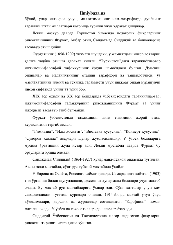 Ilmiybaza.uz 
бўлиб, улар истиқлол учун, миллатимизнинг илм-маърифатда дунёнинг 
тараққий этган миллатлари қаторида туриши учун ҳаракат қилдилар. 
Лекин мазкур даврда Туркистон ўлкасида педагогик фикрларнинг 
ривожланишини Фурқат, Анбар отин, Саидахмад Сиддиқий ва бошқаларсиз 
тасаввур этиш қийин. 
Фурқатнинг (1858-1909) хизмати шундаки, у жамиятдаги илғор ғояларни 
ҳаётга тадбиқ этишга ҳаракат килган. “Туркистон”даги тараққиётпарвар 
ижтимоий-фалсафий тафаккурнинг ёрқин намоёндаси бўлган. Дунёвий 
билимлар ва маданиятининг оташин тарафдори ва ташкилотчиси, ўз 
мамлакатининг илмий ва техника тараққиёти учун шижоат билан курашувчи 
инсон сифатида унинг ўз ўрни бор. 
XIX аср охири ва XX аср бошларида ўзбекистондаги тараққийпарвар, 
ижтимоий-фалсафий тафаккурнинг ривожланишини Фурқат ва унинг 
ижодисиз тасаввур этиб бўлмайди. 
Фурқат 
ўзбекистонда 
таълимнинг 
янги 
тизимини 
жорий 
этиш 
кераклигини тарғиб қилди. 
“Гимназия”, “Илм хосияти”, “Виставка хусусида”, “Концерт хусусида”, 
“Суворов ҳақида” асарлари шулар жумласидандир. У ўзбек болаларига 
мусиқа ўргатишни жуда истар эди. Лекин мустабид даврда Фурқат бу 
орзуларига эриша олмади. 
Саидахмад Сиддиқий (1864-1927) ҳунарманд-деҳқон оиласида туғилган. 
Аввал эски мактабда, сўнг рус-тубжой мактабида ўқийди. 
У Европа ва Осиёга, Россияга саёҳат қилади. Самарқандга қайтгач (1903) 
тил ўрганиш билан шуғулланади, деҳқон ва ҳунарманд болалари учун мактаб 
очади. Бу мактаб рус мактабларига ўхшар эди. Сўнг катталар учун ҳам 
саводсизликни тугатиш курслари очилди. 1914-йилда мактаб учун ўқув 
қўлланмалари, дарслик ва журналлар сотиладиган “Зарафшон” номли 
магазин очади. У ўзбек ва тожик тилларида шеърлар ёзар эди. 
Сиддиқий Ўзбекистон ва Тожикистонда илғор педагогик фикрларни 
ривожлантиришга катта ҳисса қўшган. 
