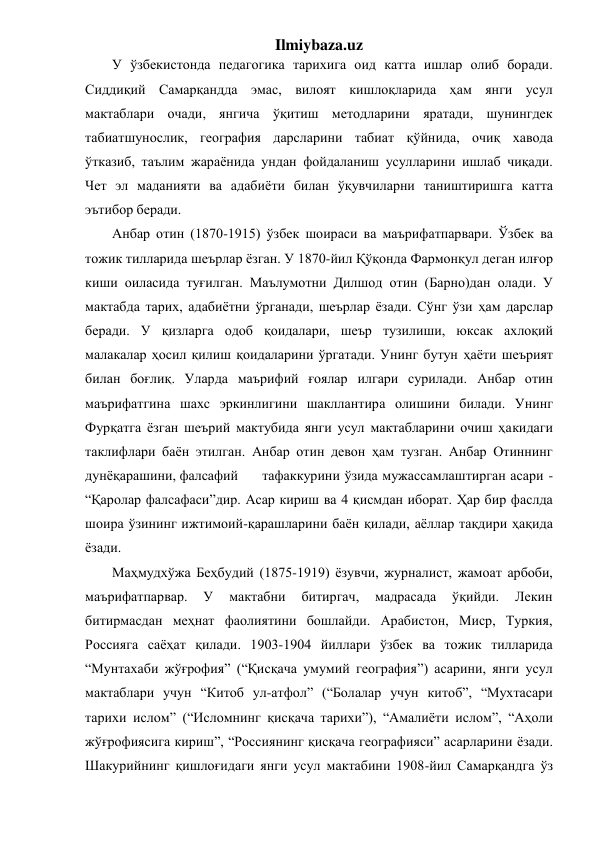 Ilmiybaza.uz 
У ўзбекистонда педагогика тарихига оид катта ишлар олиб боради. 
Сиддиқий Самарқандда эмас, вилоят кишлоқларида ҳам янги усул 
мактаблари очади, янгича ўқитиш методларини яратади, шунингдек 
табиатшунослик, география дарсларини табиат қўйнида, очиқ хавода 
ўтказиб, таълим жараёнида ундан фойдаланиш усулларини ишлаб чиқади. 
Чет эл маданияти ва адабиёти билан ўқувчиларни таништиришга катта 
эътибор беради. 
Анбар отин (1870-1915) ўзбек шоираси ва маърифатпарвари. Ўзбек ва 
тожик тилларида шеърлар ёзган. У 1870-йил Қўқонда Фармонқул деган илғор 
киши оиласида туғилган. Маълумотни Дилшод отин (Барно)дан олади. У 
мактабда тарих, адабиётни ўрганади, шеърлар ёзади. Сўнг ўзи ҳам дарслар 
беради. У қизларга одоб қоидалари, шеър тузилиши, юксак ахлоқий 
малакалар ҳосил қилиш қоидаларини ўргатади. Унинг бутун ҳаёти шеърият 
билан боғлиқ. Уларда маърифий ғоялар илгари сурилади. Анбар отин 
маърифатгина шахс эркинлигини шакллантира олишини билади. Унинг 
Фурқатга ёзган шеърий мактубида янги усул мактабларини очиш ҳакидаги 
таклифлари баён этилган. Анбар отин девон ҳам тузган. Анбар Отиннинг 
дунёқарашини, фалсафий 
тафаккурини ўзида мужассамлаштирган асари - 
“Қаролар фалсафаси”дир. Асар кириш ва 4 қисмдан иборат. Ҳар бир фаслда 
шоира ўзининг ижтимоий-қарашларини баён қилади, аёллар тақдири ҳақида 
ёзади. 
 
Маҳмудхўжа Беҳбудий (1875-1919) ёзувчи, журналист, жамоат арбоби, 
маърифатпарвар. 
У 
мактабни 
битиргач, 
мадрасада 
ўқийди. 
Лекин 
битирмасдан меҳнат фаолиятини бошлайди. Арабистон, Миср, Туркия, 
Россияга саёҳат қилади. 1903-1904 йиллари ўзбек ва тожик тилларида 
“Мунтахаби жўғрофия” (“Қисқача умумий география”) асарини, янги усул 
мактаблари учун “Китоб ул-атфол” (“Болалар учун китоб”, “Мухтасари 
тарихи ислом” (“Исломнинг қисқача тарихи”), “Амалиёти ислом”, “Аҳоли 
жўғрофиясига кириш”, “Россиянинг қисқача географияси” асарларини ёзади. 
Шакурийнинг қишлоғидаги янги усул мактабини 1908-йил Самарқандга ўз 
