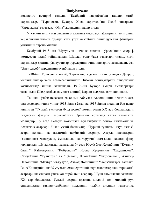 Ilmiybaza.uz 
ҳовлисига 
кўчириб 
келади. 
“Беҳбудий 
нашриёти”ни 
ташкил 
этиб, 
дарсликлар, “Туркистон, Бухоро, Хива харитаси”ни босиб чиқаради. 
“Самарқанд” газетаси, “Ойна” журналини нашр этади. 
У халқни илм - маърифатни эгаллашга чақиради, аёлларнинг илм олиш 
кераклигини илгари суради, янги усул мактабини очиш дунёвий фанларни 
ўқитишни тарғиб қилади. 
Беҳбудий 1918-йил “Мусулмон ишчи ва деҳқон шўроси”нинг маориф 
комиссари қилиб тайинланади. Шундан сўнг ўқув режалари тузиш, янги 
дарсликлар яратиш, ўқитувчилар курсларини очиш ишларига қатнашади, ўзи 
“Янги ҳисоб” дарслигини тузиб нашр этади. 
1918-йил Тошкентга келиб, Туркистонда давлат тили ҳақидаги Декрет, 
миллий ишлар халқ комиссарлигининг Низоми лойиҳаларини тайёрловчи 
комиссиялар ишида қатнашади. 1919-йил Бухоро амири амалдорлари 
томонидан Шаҳрисабзда қамоққа олиниб, Қарши шаҳрида қатл қилинади. 
Таниқли ўзбек педагоги ва олими Абдулла Авлонийнинг педагогикага 
оид асарлари ичида унинг 1913-йилда ёзган ва 1917-йилда иккинчи бор нашр 
қилинган “Туркий гулистон ёхуд ахлоқ” номли асари XX аср бошларидаги 
педагогик фикрлар тараққиётини ўрганиш соҳасида катта аҳамиятга 
моликдир. Бу асар мазмун томонидан муаллифнинг бошқа ижтимоий ва 
педагогик асарлари билан узвий боғлиқдир. “Туркий гулистон ёхуд ахлоқ” 
асари ахлоқий ва таълимий тарбиявий асардир. Асарда инсонларни 
“яхшиликка чақирувчи, ёмонликдан қайтарувчи” илм-ахлоқ ҳақида фикр 
юритилади. Шу жиҳатдан қараганда бу асар Юсуф Хос Хожибнинг “Қутадғу 
билиг”, Кайковуснинг “Қобуснома”, Носир Хусравнинг “Саодатнома”, 
Саъдийнинг “Гулистон” ва “Бўстон”, Жомийнинг “Баҳористон”, Алишер 
Навоийнинг “Маҳбуб ул-қулуб”, Ахмад Донишнинг “Фарзандларга васият”, 
Воиз Кошифийнинг “Футувватномаи султоний ёхуд жавонмардлик тариқати” 
асарлари шаклидаги ўзига хос тарбиявий асардир. Шуни таъкидлаш лозимки, 
XX аср бошларида бундай асарни яратиш, миллий ғоя, миллий рух 
сингдирилган таълим-тарбиявий ишларнинг тадбиқ этилиши педагогика 
