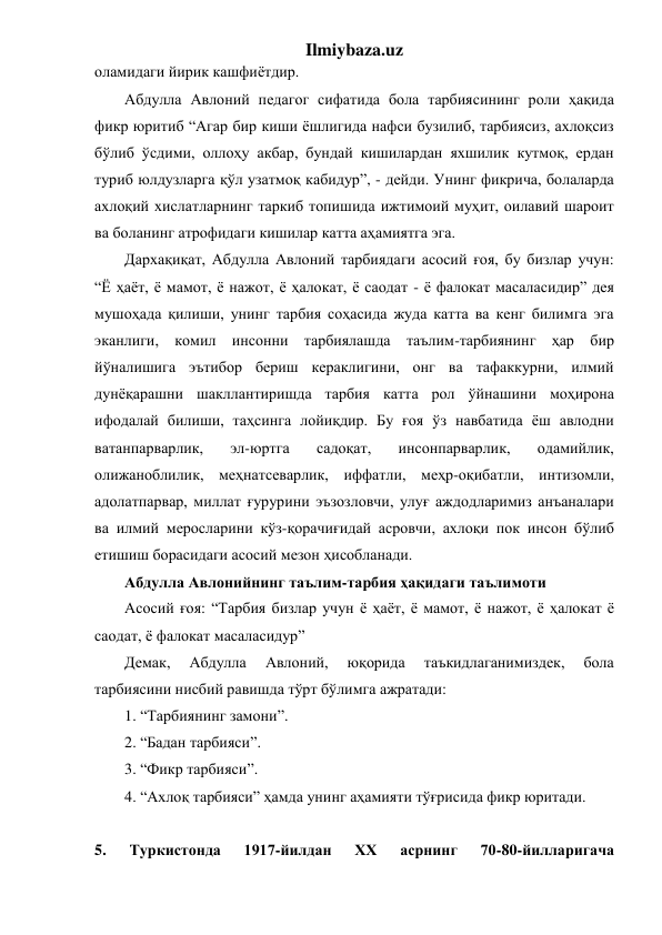 Ilmiybaza.uz 
оламидаги йирик кашфиётдир. 
Абдулла Авлоний педагог сифатида бола тарбиясининг роли ҳақида 
фикр юритиб “Агар бир киши ёшлигида нафси бузилиб, тарбиясиз, ахлоқсиз 
бўлиб ўсдими, оллоҳу акбар, бундай кишилардан яхшилик кутмоқ, ердан 
туриб юлдузларга қўл узатмоқ кабидур”, - дейди. Унинг фикрича, болаларда 
ахлоқий хислатларнинг таркиб топишида ижтимоий муҳит, оилавий шароит 
ва боланинг атрофидаги кишилар катта аҳамиятга эга. 
Дархақиқат, Абдулла Авлоний тарбиядаги асосий ғоя, бу бизлар учун: 
“Ё ҳаёт, ё мамот, ё нажот, ё ҳалокат, ё саодат - ё фалокат масаласидир” дея 
мушоҳада қилиши, унинг тарбия соҳасида жуда катта ва кенг билимга эга 
эканлиги, комил инсонни тарбиялашда таълим-тарбиянинг ҳар бир 
йўналишига эътибор бериш кераклигини, онг ва тафаккурни, илмий 
дунёқарашни шакллантиришда тарбия катта рол ўйнашини моҳирона 
ифодалай билиши, таҳсинга лойиқдир. Бу ғоя ўз навбатида ёш авлодни 
ватанпарварлик, 
эл-юртга 
садоқат, 
инсонпарварлик, 
одамийлик, 
олижаноблилик, меҳнатсеварлик, иффатли, меҳр-оқибатли, интизомли, 
адолатпарвар, миллат ғурурини эъзозловчи, улуғ аждодларимиз анъаналари 
ва илмий меросларини кўз-қорачиғидай асровчи, ахлоқи пок инсон бўлиб 
етишиш борасидаги асосий мезон ҳисобланади. 
Абдулла Авлонийнинг таълим-тарбия ҳақидаги таълимоти 
Асосий ғоя: “Тарбия бизлар учун ё ҳаёт, ё мамот, ё нажот, ё ҳалокат ё 
саодат, ё фалокат масаласидур” 
Демак, 
Абдулла 
Авлоний, 
юқорида 
таъкидлаганимиздек, 
бола 
тарбиясини нисбий равишда тўрт бўлимга ажратади: 
1. “Тарбиянинг замони”.  
2. “Бадан тарбияси”.  
3. “Фикр тарбияси”.  
4. “Ахлоқ тарбияси” ҳамда унинг аҳамияти тўғрисида фикр юритади. 
 
5. 
Туркистонда 
1917-йилдан 
XX 
асрнинг 
70-80-йилларигача 
